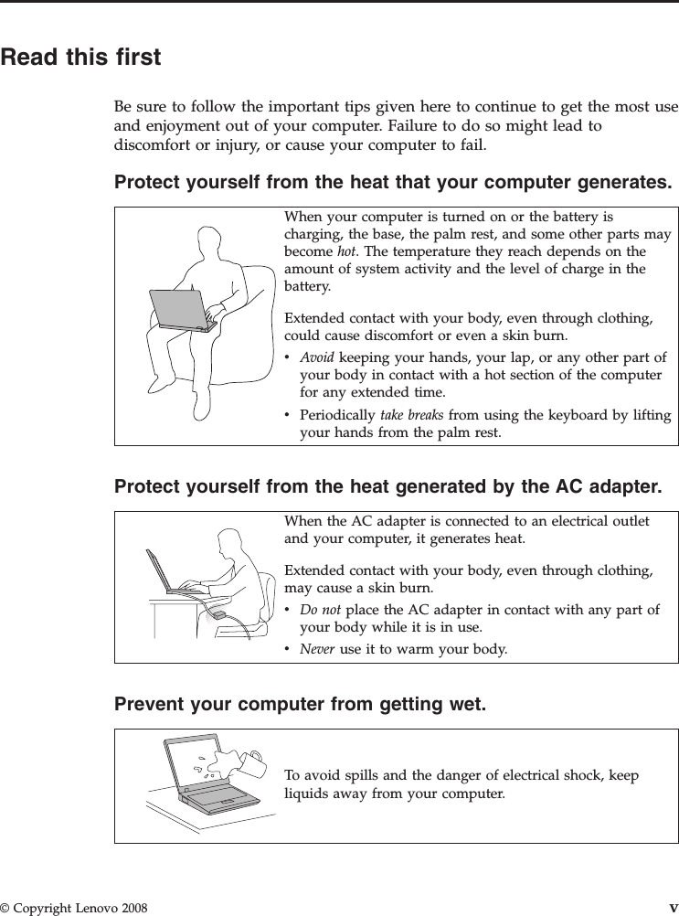Read this firstBe sure to follow the important tips given here to continue to get the most useand enjoyment out of your computer. Failure to do so might lead todiscomfort or injury, or cause your computer to fail.Protect yourself from the heat that your computer generates.When your computer is turned on or the battery ischarging, the base, the palm rest, and some other parts maybecome hot. The temperature they reach depends on theamount of system activity and the level of charge in thebattery.Extended contact with your body, even through clothing,could cause discomfort or even a skin burn.vAvoid keeping your hands, your lap, or any other part ofyour body in contact with a hot section of the computerfor any extended time.vPeriodically take breaks from using the keyboard by liftingyour hands from the palm rest.Protect yourself from the heat generated by the AC adapter.When the AC adapter is connected to an electrical outletand your computer, it generates heat.Extended contact with your body, even through clothing,may cause a skin burn.vDo not place the AC adapter in contact with any part ofyour body while it is in use.vNever use it to warm your body.Prevent your computer from getting wet.To avoid spills and the danger of electrical shock, keepliquids away from your computer.© Copyright Lenovo 2008 v