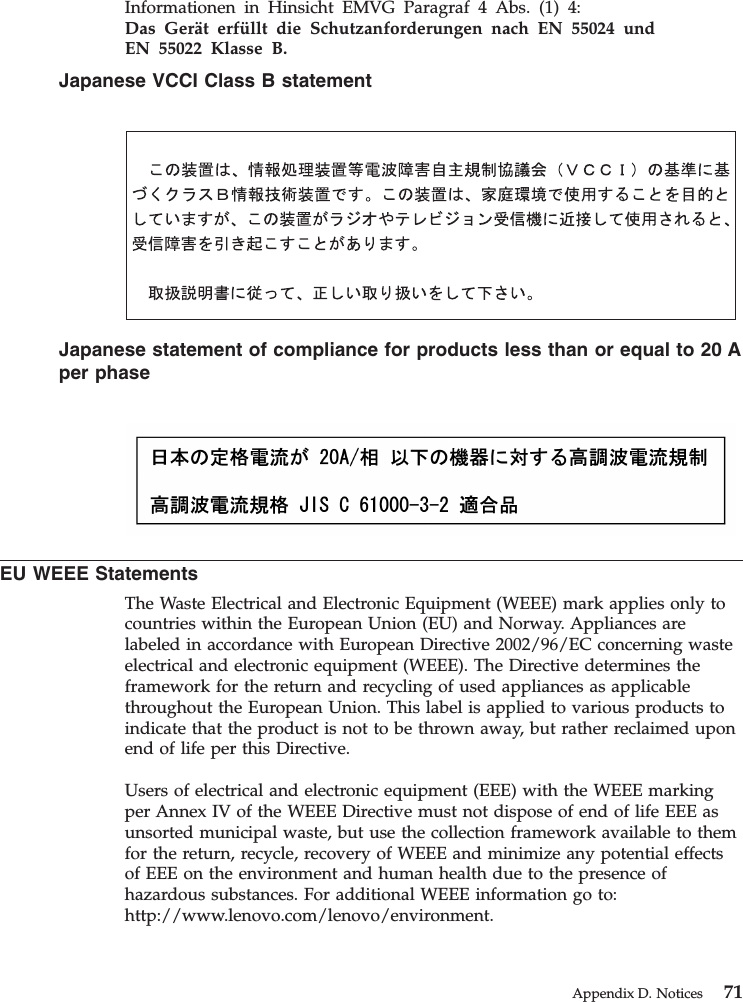 Informationen in Hinsicht EMVG Paragraf 4 Abs. (1) 4:Das Gerät erfüllt die Schutzanforderungen nach EN 55024 undEN 55022 Klasse B.Japanese VCCI Class B statementJapanese statement of compliance for products less than or equal to 20 Aper phaseEU WEEE StatementsThe Waste Electrical and Electronic Equipment (WEEE) mark applies only tocountries within the European Union (EU) and Norway. Appliances arelabeled in accordance with European Directive 2002/96/EC concerning wasteelectrical and electronic equipment (WEEE). The Directive determines theframework for the return and recycling of used appliances as applicablethroughout the European Union. This label is applied to various products toindicate that the product is not to be thrown away, but rather reclaimed uponend of life per this Directive.Users of electrical and electronic equipment (EEE) with the WEEE markingper Annex IV of the WEEE Directive must not dispose of end of life EEE asunsorted municipal waste, but use the collection framework available to themfor the return, recycle, recovery of WEEE and minimize any potential effectsof EEE on the environment and human health due to the presence ofhazardous substances. For additional WEEE information go to:http://www.lenovo.com/lenovo/environment.Appendix D. Notices 71
