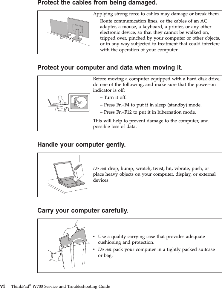 Protect the cables from being damaged.Applying strong force to cables may damage or break them.Route communication lines, or the cables of an ACadapter, a mouse, a keyboard, a printer, or any otherelectronic device, so that they cannot be walked on,tripped over, pinched by your computer or other objects,or in any way subjected to treatment that could interferewith the operation of your computer.Protect your computer and data when moving it.Before moving a computer equipped with a hard disk drive,do one of the following, and make sure that the power-onindicator is off:– Turn it off.– Press Fn+F4 to put it in sleep (standby) mode.– Press Fn+F12 to put it in hibernation mode.This will help to prevent damage to the computer, andpossible loss of data.Handle your computer gently.Do not drop, bump, scratch, twist, hit, vibrate, push, orplace heavy objects on your computer, display, or externaldevices.Carry your computer carefully.vUse a quality carrying case that provides adequatecushioning and protection.vDo not pack your computer in a tightly packed suitcaseor bag.vi ThinkPad®W700 Service and Troubleshooting Guide