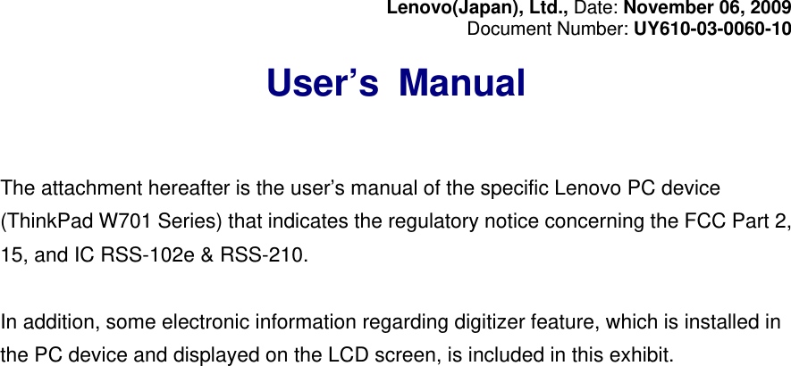 Lenovo(Japan), Ltd., Date: November 06, 2009 Document Number: UY610-03-0060-10  User’s Manual   The attachment hereafter is the user’s manual of the specific Lenovo PC device (ThinkPad W701 Series) that indicates the regulatory notice concerning the FCC Part 2, 15, and IC RSS-102e &amp; RSS-210.  In addition, some electronic information regarding digitizer feature, which is installed in the PC device and displayed on the LCD screen, is included in this exhibit. 