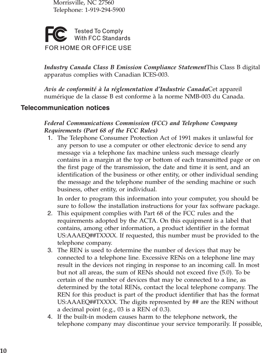 Morrisville, NC 27560     Telephone: 1-919-294-5900Tested To ComplyWith FCC StandardsFOR HOME OR OFFICE USE   Industry Canada Class B Emission Compliance StatementThis Class B digital apparatus complies with Canadian ICES-003. Avis de conformité à la réglementation d’Industrie CanadaCet appareil numérique de la classe B est conforme à la norme NMB-003 du Canada. Telecommunication notices Federal Communications Commission (FCC) and Telephone Company Requirements (Part 68 of the FCC Rules)  1.    The Telephone Consumer Protection Act of 1991 makes it unlawful for any person to use a computer or other electronic device to send any message via a telephone fax machine unless such message clearly contains in a margin at the top or bottom of each transmitted page or on the first page of the transmission, the date and time it is sent, and an identification of the business or other entity, or other individual sending the message and the telephone number of the sending machine or such business, other entity, or individual. In order to program this information into your computer, you should be sure to follow the installation instructions for your fax software package.  2.    This equipment complies with Part 68 of the FCC rules and the requirements adopted by the ACTA. On this equipment is a label that contains, among other information, a product identifier in the format US:AAAEQ##TXXXX. If requested, this number must be provided to the telephone company.  3.    The REN is used to determine the number of devices that may be connected to a telephone line. Excessive RENs on a telephone line may result in the devices not ringing in response to an incoming call. In most but not all areas, the sum of RENs should not exceed five (5.0). To be certain of the number of devices that may be connected to a line, as determined by the total RENs, contact the local telephone company. The REN for this product is part of the product identifier that has the format US:AAAEQ##TXXXX. The digits represented by ## are the REN without a decimal point (e.g., 03 is a REN of 0.3).  4.    If the built-in modem causes harm to the telephone network, the telephone company may discontinue your service temporarily. If possible,  10 