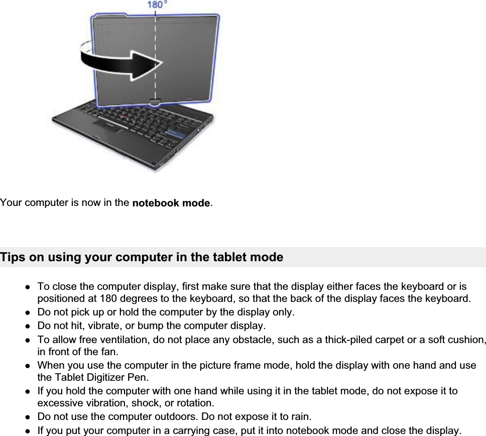 Your computer is now in the notebook mode.Tips on using your computer in the tablet modezTo close the computer display, first make sure that the display either faces the keyboard or is positioned at 180 degrees to the keyboard, so that the back of the display faces the keyboard. zDo not pick up or hold the computer by the display only. zDo not hit, vibrate, or bump the computer display. zTo allow free ventilation, do not place any obstacle, such as a thick-piled carpet or a soft cushion, in front of the fan. zWhen you use the computer in the picture frame mode, hold the display with one hand and use the Tablet Digitizer Pen. zIf you hold the computer with one hand while using it in the tablet mode, do not expose it to excessive vibration, shock, or rotation. zDo not use the computer outdoors. Do not expose it to rain. zIf you put your computer in a carrying case, put it into notebook mode and close the display. 㪧㪸㪾㪼㩷㪊㩷㫆㪽㩷㪊㪬㫊㫀㫅㪾㩷㫋㪿㪼㩷㫋㪸㪹㫃㪼㫋㩷㫄㫆㪻㪼㪉㪇㪇㪏㪆㪇㪎㪆㪉㪐㪽㫀㫃㪼㪑㪆㪆㪚㪑㪳㪫㪸㫄㪸㪫㪼㫄㫇㪳㫌㫊㪼㫋㪸㪹㪅㪟㪫㪤㪳㫌㫊㪼㫋㪸㪹㪅㪟㪫㪤  
