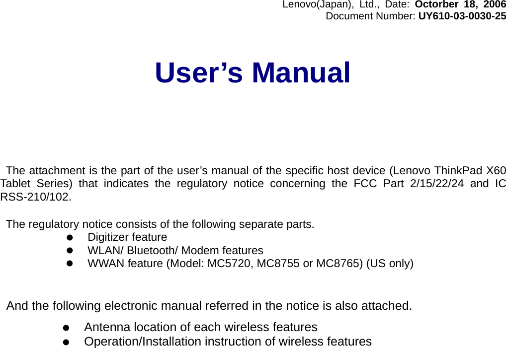 Lenovo(Japan), Ltd., Date: Octorber 18, 2006 Document Number: UY610-03-0030-25  User’s Manual        The attachment is the part of the user’s manual of the specific host device (Lenovo ThinkPad X60 Tablet Series) that indicates the regulatory notice concerning the FCC Part 2/15/22/24 and IC RSS-210/102.    The regulatory notice consists of the following separate parts. z Digitizer feature z WLAN/ Bluetooth/ Modem features z WWAN feature (Model: MC5720, MC8755 or MC8765) (US only)     And the following electronic manual referred in the notice is also attached.  z Antenna location of each wireless features z Operation/Installation instruction of wireless features    