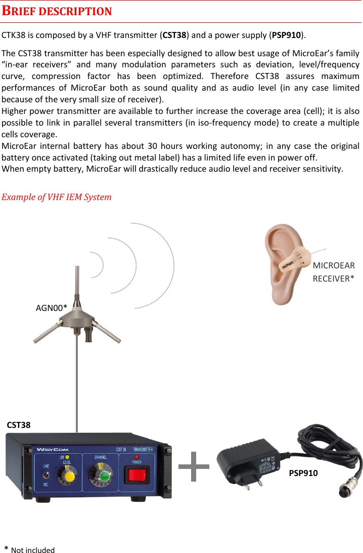 CST38 User Manual    Rev. 02   2 BRIEF DESCRIPTION CTK38 is composed by a VHF transmitter (CST38) and a power supply (PSP910). The CST-   and  many  modulation  parameters  such  as  deviation,  level/frequency curve,  compression  factor  has  been  optimized.  Therefore  CST38  assures  maximum performances  of  MicroEar  both  as  sound  quality  and  as  audio  level  (in  any  case  limited because of the very small size of receiver). Higher power transmitter are available to further increase the coverage area (cell); it is also possible to link in parallel several transmitters (in iso-frequency mode) to create a multiple cells coverage. MicroEar  internal battery  has  about  30  hours working  autonomy;  in  any  case  the  original battery once activated (taking out metal label) has a limited life even in power off. When empty battery, MicroEar will drastically reduce audio level and receiver sensitivity. Example of VHF IEM System                     * Not included AGN00* MICROEAR RECEIVER* CST38 PSP910 