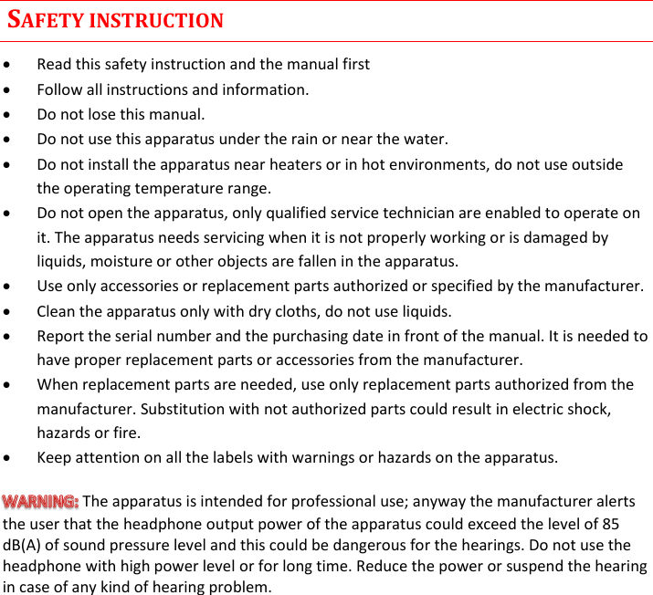  Rev. 02CST38 User Manual      SAFETY INSTRUCTION  Read this safety instruction and the manual first  Follow all instructions and information.  Do not lose this manual.  Do not use this apparatus under the rain or near the water.  Do not install the apparatus near heaters or in hot environments, do not use outside the operating temperature range.  Do not open the apparatus, only qualified service technician are enabled to operate on it. The apparatus needs servicing when it is not properly working or is damaged by liquids, moisture or other objects are fallen in the apparatus.  Use only accessories or replacement parts authorized or specified by the manufacturer.  Clean the apparatus only with dry cloths, do not use liquids.  Report the serial number and the purchasing date in front of the manual. It is needed to have proper replacement parts or accessories from the manufacturer.  When replacement parts are needed, use only replacement parts authorized from the manufacturer. Substitution with not authorized parts could result in electric shock, hazards or fire.  Keep attention on all the labels with warnings or hazards on the apparatus. The apparatus is intended for professional use; anyway the manufacturer alerts the user that the headphone output power of the apparatus could exceed the level of 85 dB(A) of sound pressure level and this could be dangerous for the hearings. Do not use the headphone with high power level or for long time. Reduce the power or suspend the hearing in case of any kind of hearing problem.             