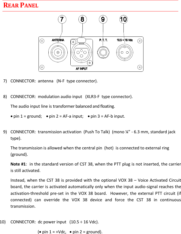  Rev. 02CST38 User Manual     REAR PANEL  7)  CONNECTOR:  antenna   (N-F  type connector).  8)  CONNECTOR:  modulation audio input   (XLR3-F  type connector).   The audio input line is transformer balanced and floating.   pin 1 = ground;     pin 2 = AF-a input;     pin 3 = AF-b input.  9) - 6.3 mm, standard jack type).   The transmission is allowed when the central pin  (hot)  is connected to external ring  (ground).  Note #1:  in the standard version of CST 38, when the PTT plug is not inserted, the carrier is still activated.   Instead, when the CST 38 is provided with the optional VOX 38  Voice Activated Circuit board, the carrier is activated automatically only when the input audio-signal reaches the activation-threshold  pre-set  in  the  VOX  38  board.    However,  the  external  PTT  circuit (if connected)  can  override  the  VOX  38  device  and  force  the  CST  38  in  continuous transmission.  10)  CONNECTOR:  dc power input   (10.5 ÷ 16 Vdc).              ( pin 1 = +Vdc,    pin 2 = ground).    