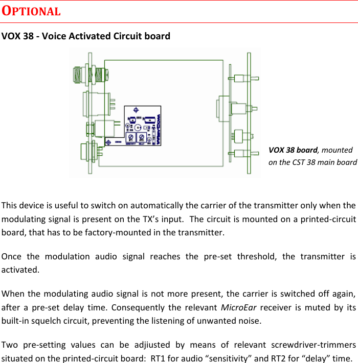 CST38 User Manual    Rev. 02   6 OPTIONAL VOX 38 - Voice Activated Circuit board       This device is useful to switch on automatically the carrier of the transmitter only when the circuit is mounted on a printed-circuit board, that has to be factory-mounted in the transmitter. Once  the  modulation  audio  signal  reaches  the  pre-set  threshold,  the  transmitter  is activated.  When the modulating audio signal is  not more present, the carrier is switched off again, after  a  pre-set  delay  time.  Consequently  the  relevant  MicroEar  receiver  is  muted  by  its built-in squelch circuit, preventing the listening of unwanted noise. Two  pre-setting  values  can  be  adjiusted  by  means  of  relevant  screwdriver-trimmers situated on the printed-         VOX 38 board, mounted on the CST 38 main board  