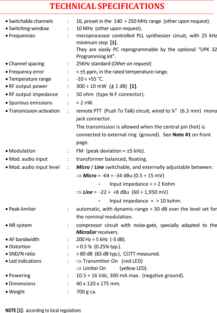  Rev. 02CST38 User Manual     TECHNICAL SPECIFICATIONS  Switchable channels  :  16, preset in the  140  ÷ 250 MHz range  (other upon request).  Switching-window  :  10 MHz  (other upon request).  Frequencies  :  microprocessor  controlled  PLL  synthesizer  circuit,  with  25  kHz minimum step  [1].          Programming   Channel spacing                 :       25KHz standard (Other on request)  Frequency error  :  &lt; ±5 ppm, in the rated temperature range.  Temperature range  :  -10 ÷ +55 °C.  RF output power  :  300 ÷ 10 mW  ( 1 dB)  [1].  RF output impedance  :  50 ohm  (type N-F connector).  Spurious emissions  :  &lt; 2 nW.  Transmission activation  :  remote PTT  (Push To Talk) circuit, wired to jack connector.   The transmission is allowed when the central pin (hot) is connected to external ring  (ground).  See Note #1 on front page.  Modulation  :  FM  (peak deviation = ±5 kHz).  Mod. audio input  :  transformer balanced, floating.  Mod. audio input level  :  Micro / Line switchable, and externally adjustable between:     Micro = -64 ÷ -34 dBu (0.5 ÷ 15 mV)     - Input impedance = &gt; 2 Kohm     Line =  -22 ÷  +8 dBu  (60 ÷ 1,950 mV)   - Input impedance  =  &gt; 10 kohm.  Peak-limiter  :  automatic, with dynamic-range &gt; 30 dB over the level set for the nominal modulation.  NR system  :  compressor  circuit  with  noise-gate,  specially  adapted  to  the MicroEar receivers.  AF bandwidth  :  200 Hz ÷ 5 kHz  (-3 dB).  Distortion  :  &lt; 0.5 %  (0.25% typ.).  SND/N ratio  :  &gt; 80 dB  (83 dB typ.),  CCITT measured.  Led indications  :   Transmitter On   (red LED)   Limiter On            (yellow LED).  Powering  :  10.5 ÷ 16 Vdc, 300 mA max.  (negative ground).  Dimensions  :  40 x 120 x 175 mm.  Weight  :  700 g ca.  NOTE [1]:  according to local regulations 