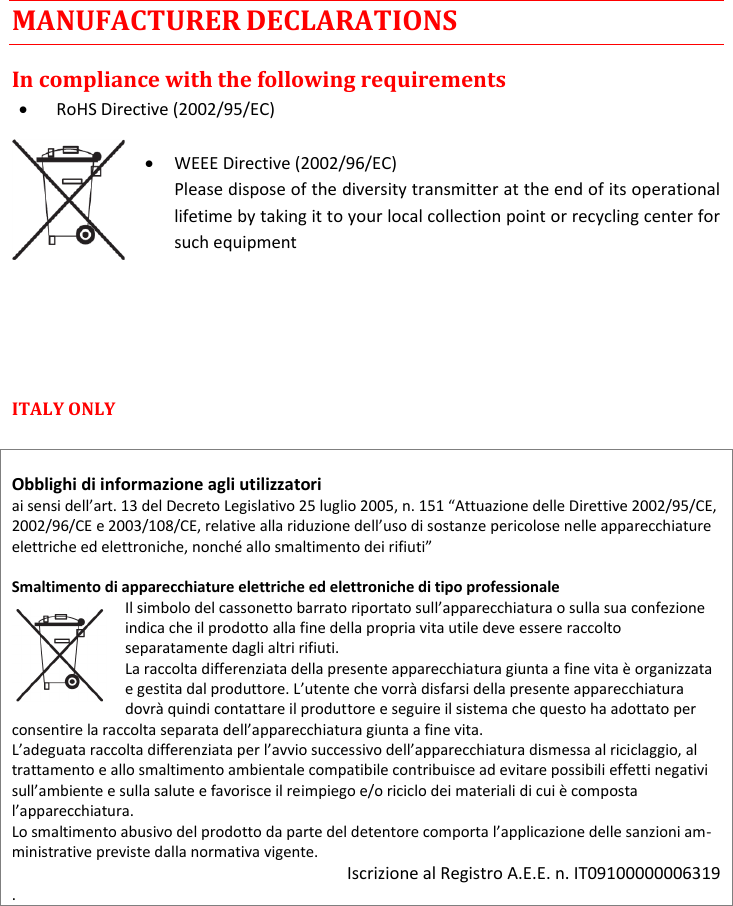 CST38 User Manual    Rev. 02   8 MANUFACTURER DECLARATIONS In compliance with the following requirements  RoHS Directive (2002/95/EC)   WEEE Directive (2002/96/EC) Please dispose of the diversity transmitter at the end of its operational lifetime by taking it to your local collection point or recycling center for such equipment    ITALY ONLY    Obblighi di informazione agli utilizzatori  pericolose nelle apparecchiature   Smaltimento di apparecchiature elettriche ed elettroniche di tipo professionale indica che il prodotto alla fine della propria vita utile deve essere raccolto separatamente dagli altri rifiuti.  La raccolta differenziata della presente apparecchiatura giunta a fine vita è organizzata dovrà quindi contattare il produttore e seguire il sistema che questo ha adottato per iatura giunta a fine vita.  trattamento e allo smaltimento ambientale compatibile contribuisce ad evitare possibili effetti negativi sulla salute e favorisce il reimpiego e/o riciclo dei materiali di cui è composta  -ministrative previste dalla normativa vigente. Iscrizione al Registro A.E.E. n. IT09100000006319 .       