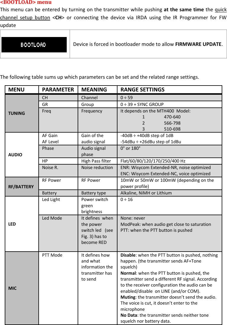 MTH400  User Manual   10  &lt;BOOTLOAD&gt; menu  This menu can be entered by turning on the transmitter while pushing at the same time the quick channel  setup  button  &lt;CH&gt;  or  connecting  the  device  via  IRDA  using  the  IR  Programmer  for  FW update    Device is forced in bootloader mode to allow FIRMWARE UPDATE.  The following table sums up which parameters can be set and the related range settings. MENU PARAMETER MEANING RANGE SETTINGS TUNING CH Channel 0 ÷ 59 GR Group 0 ÷ 39 + SYNC GROUP Freq Frequency It depends on the MTH400  Model: 1  470-640 2  566-798 3  510-698 AUDIO AF Gain AF Level Gain of the audio signal -40dB ÷ +40dB step of 1dB -54dBu ÷ +26dBu step of 1dBu Phase Audio signal phase 0° or 180°  HP High Pass filter Flat/60/80/120/170/250/400 Hz Noise R. Noise reduction ENR: Wisycom Extended-NR, noise optimized  ENC: Wisycom Extended-NC, voice optimized RF/BATTERY RF Power RF Power 10mW or 50mW or 100mW (depending on the power profile) Battery Battery type Alkaline, NiMH or Lithium LED Led Light Power switch green brightness 0 ÷ 16 Led Mode It defines  when the power switch led   (see Fig. 3) has to become RED  None: never ModPeak: when audio get close to saturation PTT: when the PTT button is pushed MIC PTT Mode It defines how and what information the transmitter has to send  Disable: when the PTT button is pushed, nothing happen. (the transmitter sends AF+Tone squelch) Normal: when the PTT button is pushed, the transmitter send a different RF signal. According to the receiver configuration the audio can be  enabled/disable  on LINE (and/or COM).  Muting: the transmitter doesn’t send the audio. The voice is cut, it doesn’t enter to the microphone No Data: the transmitter sends neither tone squelch nor battery data. 