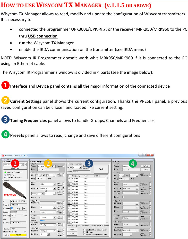  MTH400  User Manual    11 HOW TO USE WISYCOM TX MANAGER  (V.1.1.5 OR ABOVE) Wisycom TX Manager allows to read, modify and update the configuration of Wisycom transmitters. It is necessary to   connected the programmer UPK300E/UPKMini or the receiver MRK950/MRK960 to the PC thru USB connection   run the Wisycom TX Manager  enable the IRDA communication on the transmitter (see IRDA menu) NOTE:  Wisycom  IR  Programmer doesn’t  work  whit  MRK950/MRK960  if  it  is  connected  to  the  PC using an Ethernet cable.  The Wisycom IR Programmer’s window is divided in 4 parts (see the image below): ❶Interface and Device panel contains all the major information of the connected device  ❷Current Settings panel shows the current configuration. Thanks the PRESET panel, a previous saved configuration can be chosen and loaded like current setting. ❸Tuning Frequencies panel allows to handle Groups, Channels and Frequencies ❹Presets panel allows to read, change and save different configurations  ❶ ❷ ❸ ❹    