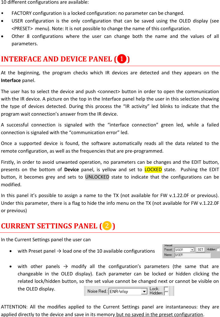 MTH400  User Manual   12  10 different configurations are available: • FACTORY configuration is a locked configuration: no parameter can be changed.  USER  configuration  is  the  only  configuration  that  can  be  saved  using  the  OLED  display  (see &lt;PRESET&gt;  menu). Note: It is not possible to change the name of this configuration.  Other  8  configurations  where  the  user  can  change  both  the  name  and  the  values  of  all parameters.  INTERFACE AND DEVICE PANEL (❶) At  the  beginning,  the  program  checks  which  IR  devices  are  detected  and  they  appears  on  the Interface panel. The user has to select the device and push &lt;connect&gt; button in order to open the communication with the IR device. A picture on the top in the Interface panel help the user in this selection showing the type of  devices detected. During this  process the “IR activity”  led  blinks to  indicate that the program wait connection’s answer from the IR device.  A  successful  connection  is  signaled  with  the  “interface  connection”  green  led,  while  a  failed connection is signaled with the “communication error” led. Once  a  supported  device  is  found,  the  software  automatically  reads  all  the  data  related  to  the remote configuration, as well as the frequencies that are pre-programmed.  Firstly, in order to avoid unwanted operation, no parameters can be changes and the EDIT button, presents  on  the  bottom  of  Device  panel,  is  yellow  and  set  to  LOCKED  state.    Pushing  the  EDIT button,  it  becomes  grey  and  sets  to  UNLOCKED  state  to  indicate  that  the  configurations  can  be modified. In this panel it’s possible to assign a name to the TX (not available for FW v.1.22.0F or previous). Under this parameter, there is a flag to hide the info menu on the TX (not available for FW v.1.22.0F or previous) CURRENT SETTINGS PANEL (❷) In the Current Settings panel the user can  with Preset panel → load one of the 10 available configurations    with  other  panels  →  modify  all  the  configuration’s  parameters  (the  same  that  are changeable  in  the  OLED  display).  Each  parameter  can  be  locked  or  hidden  clicking  the related lock/hidden button, so the set value cannot be changed next or cannot be visible on the OLED display.  ATTENTION:  All  the  modifies  applied  to  the  Current  Settings  panel  are  instantaneous:  they  are applied directly to the device and save in its memory but no saved in the preset configuration.  