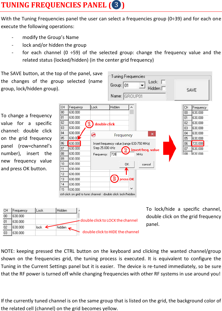  MTH400  User Manual    13 TUNING FREQUENCIES PANEL (❸) With the Tuning Frequencies panel the user can select a frequencies group (0÷39) and for each one execute the following operations: - modify the Group’s Name  - lock and/or hidden the group - for  each  channel  (0  ÷59)  of  the  selected  group:  change  the  frequency  value  and  the related status (locked/hidden) (in the center grid frequency) The SAVE button, at the top of the panel, save the  changes  of  the  group  selected  (name group, lock/hidden group).   To change a frequency value  for  a  specific channel:  double  click on  the  grid  frequency panel  (row=channel’s number),  insert  the new  frequency  value and press OK button.   To  lock/hide  a  specific  channel, double click on the grid frequency panel.  NOTE: keeping pressed the  CTRL  button on  the keyboard and  clicking the wanted  channel/group shown  on  the  frequencies  grid,  the  tuning  process  is  executed.  It  is  equivalent  to  configure  the Tuning in the Current Settings panel but it is easier.  The device is re-tuned immediately, so be sure that the RF power is turned off while changing frequencies with other RF systems in use around you!  If the currently tuned channel is on the same group that is listed on the grid, the background color of the related cell (channel) on the grid becomes yellow. 