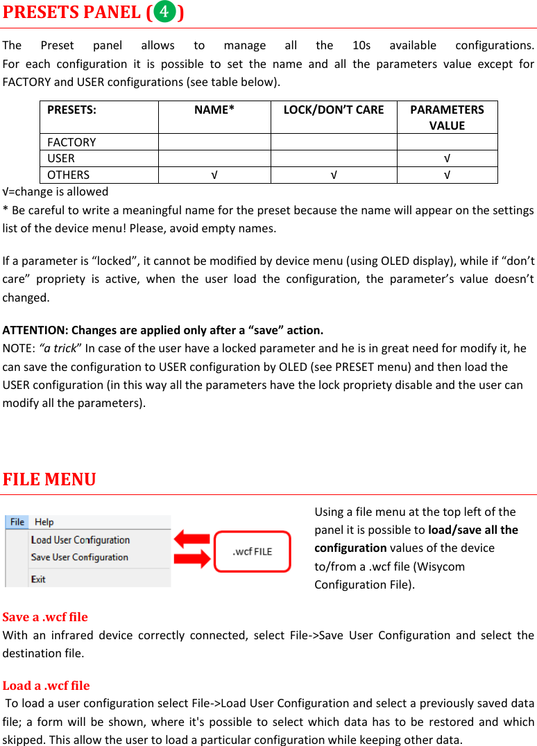  MTH400  User Manual    15 PRESETS PANEL (❹) The  Preset  panel  allows  to  manage  all  the  10s  available  configurations. For  each  configuration  it  is  possible  to  set  the  name  and  all  the  parameters  value  except  for FACTORY and USER configurations (see table below). PRESETS: NAME* LOCK/DON’T CARE PARAMETERS VALUE FACTORY    USER   √ OTHERS √ √ √ √=change is allowed * Be careful to write a meaningful name for the preset because the name will appear on the settings list of the device menu! Please, avoid empty names.  If a parameter is “locked”, it cannot be modified by device menu (using OLED display), while if “don’t care”  propriety  is  active,  when  the  user  load  the  configuration,  the  parameter’s  value  doesn’t changed. ATTENTION: Changes are applied only after a “save” action. NOTE: “a trick” In case of the user have a locked parameter and he is in great need for modify it, he can save the configuration to USER configuration by OLED (see PRESET menu) and then load the USER configuration (in this way all the parameters have the lock propriety disable and the user can modify all the parameters).   FILE MENU Using a file menu at the top left of the panel it is possible to load/save all the configuration values of the device to/from a .wcf file (Wisycom Configuration File). Save a .wcf file With  an  infrared  device  correctly  connected,  select  File-&gt;Save  User  Configuration  and  select  the destination file.  Load a .wcf file  To load a user configuration select File-&gt;Load User Configuration and select a previously saved data file; a form will be shown, where it&apos;s possible to select which data has  to be  restored and which skipped. This allow the user to load a particular configuration while keeping other data. 