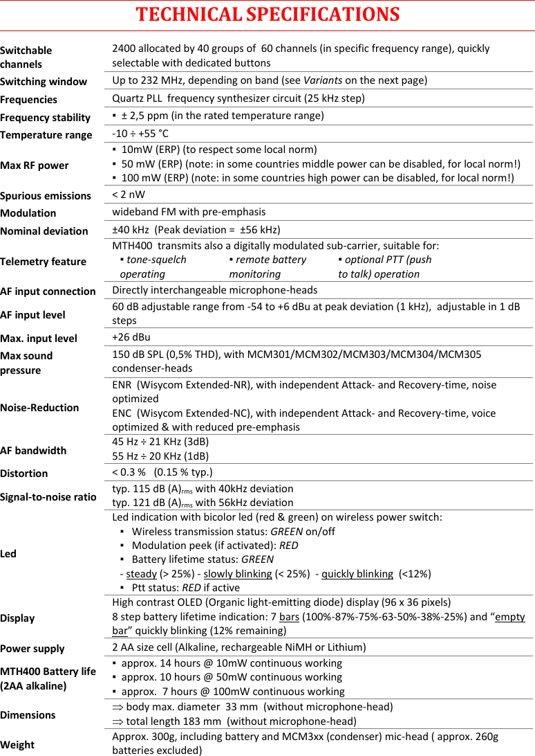 MTH400  User Manual   16  TECHNICAL SPECIFICATIONS Switchable channels 2400 allocated by 40 groups of  60 channels (in specific frequency range), quickly selectable with dedicated buttons Switching window Up to 232 MHz, depending on band (see Variants on the next page) Frequencies Quartz PLL  frequency synthesizer circuit (25 kHz step) Frequency stability ▪  ± 2,5 ppm (in the rated temperature range) Temperature range -10 ÷ +55 °C Max RF power ▪  10mW (ERP) (to respect some local norm) ▪  50 mW (ERP) (note: in some countries middle power can be disabled, for local norm!) ▪  100 mW (ERP) (note: in some countries high power can be disabled, for local norm!) Spurious emissions &lt; 2 nW Modulation wideband FM with pre-emphasis   Nominal deviation ±40 kHz  (Peak deviation =  ±56 kHz) Telemetry feature MTH400  transmits also a digitally modulated sub-carrier, suitable for:   ▪ tone-squelch operating     ▪ remote battery monitoring     ▪ optional PTT (push to talk) operation  AF input connection Directly interchangeable microphone-heads  AF input level 60 dB adjustable range from -54 to +6 dBu at peak deviation (1 kHz),  adjustable in 1 dB steps Max. input level +26 dBu Max sound pressure 150 dB SPL (0,5% THD), with MCM301/MCM302/MCM303/MCM304/MCM305 condenser-heads Noise-Reduction  ENR  (Wisycom Extended-NR), with independent Attack- and Recovery-time, noise optimized ENC  (Wisycom Extended-NC), with independent Attack- and Recovery-time, voice optimized &amp; with reduced pre-emphasis AF bandwidth 45 Hz ÷ 21 KHz (3dB) 55 Hz ÷ 20 KHz (1dB) Distortion &lt; 0.3 %   (0.15 % typ.) Signal-to-noise ratio typ. 115 dB (A)rms with 40kHz deviation typ. 121 dB (A)rms with 56kHz deviation Led Led indication with bicolor led (red &amp; green) on wireless power switch: ▪   Wireless transmission status: GREEN on/off ▪   Modulation peek (if activated): RED ▪   Battery lifetime status: GREEN  - steady (&gt; 25%) - slowly blinking (&lt; 25%)  - quickly blinking  (&lt;12%) ▪   Ptt status: RED if active  Display High contrast OLED (Organic light-emitting diode) display (96 x 36 pixels) 8 step battery lifetime indication: 7 bars (100%-87%-75%-63-50%-38%-25%) and “empty bar” quickly blinking (12% remaining) Power supply 2 AA size cell (Alkaline, rechargeable NiMH or Lithium) MTH400 Battery life (2AA alkaline) ▪  approx. 14 hours @ 10mW continuous working ▪  approx. 10 hours @ 50mW continuous working ▪  approx.  7 hours @ 100mW continuous working Dimensions  body max. diameter  33 mm  (without microphone-head)  total length 183 mm  (without microphone-head) Weight Approx. 300g, including battery and MCM3xx (condenser) mic-head ( approx. 260g batteries excluded)  