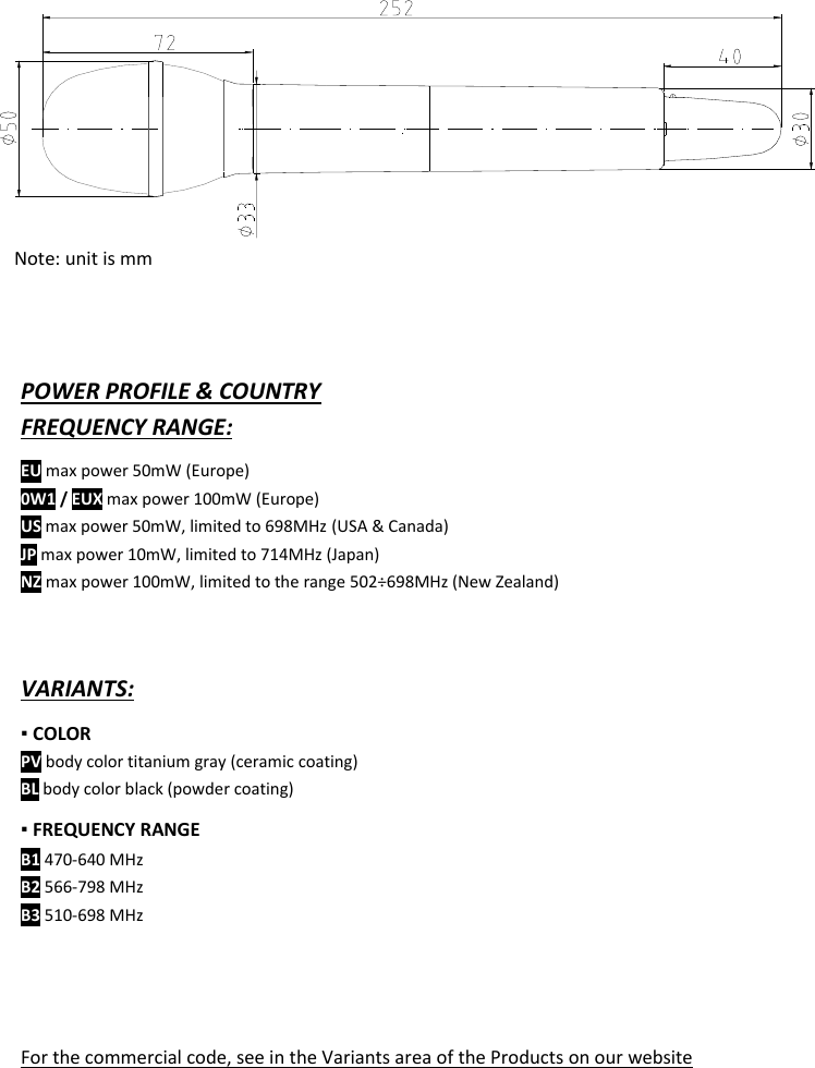  MTH400  User Manual    17                        POWER PROFILE &amp; COUNTRY  FREQUENCY RANGE: EU max power 50mW (Europe) 0W1 / EUX max power 100mW (Europe) US max power 50mW, limited to 698MHz (USA &amp; Canada) JP max power 10mW, limited to 714MHz (Japan) NZ max power 100mW, limited to the range 502÷698MHz (New Zealand)    VARIANTS: ▪ COLOR  PV body color titanium gray (ceramic coating) BL body color black (powder coating) ▪ FREQUENCY RANGE B1 470-640 MHz B2 566-798 MHz B3 510-698 MHz     For the commercial code, see in the Variants area of the Products on our website             Note: unit is mm 