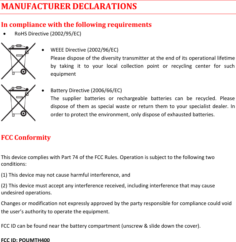  MTH400  User Manual    19 MANUFACTURER DECLARATIONS In compliance with the following requirements  RoHS Directive (2002/95/EC)   WEEE Directive (2002/96/EC) Please dispose of the diversity transmitter at the end of its operational lifetime by  taking  it  to  your  local  collection  point  or  recycling  center  for  such equipment   Battery Directive (2006/66/EC) The  supplier  batteries  or  rechargeable  batteries  can  be  recycled.  Please dispose of them as special waste or return them to your specialist dealer. In order to protect the environment, only dispose of exhausted batteries.  FCC Conformity   This device complies with Part 74 of the FCC Rules. Operation is subject to the following two conditions:  (1) This device may not cause harmful interference, and  (2) This device must accept any interference received, including interference that may cause undesired operations.  Changes or modification not expressly approved by the party responsible for compliance could void the user’s authority to operate the equipment.  FCC ID can be found near the battery compartment (unscrew &amp; slide down the cover). FCC ID: POUMTH400      