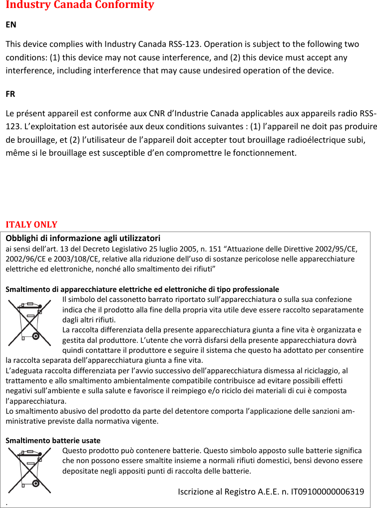 MTH400  User Manual   20  Industry Canada Conformity  EN This device complies with Industry Canada RSS-123. Operation is subject to the following two conditions: (1) this device may not cause interference, and (2) this device must accept any interference, including interference that may cause undesired operation of the device. FR Le présent appareil est conforme aux CNR d’Industrie Canada applicables aux appareils radio RSS-123. L’exploitation est autorisée aux deux conditions suivantes : (1) l’appareil ne doit pas produire de brouillage, et (2) l’utilisateur de l’appareil doit accepter tout brouillage radioélectrique subi, même si le brouillage est susceptible d’en compromettre le fonctionnement.   ITALY ONLY  Obblighi di informazione agli utilizzatori  ai sensi dell’art. 13 del Decreto Legislativo 25 luglio 2005, n. 151 “Attuazione delle Direttive 2002/95/CE, 2002/96/CE e 2003/108/CE, relative alla riduzione dell’uso di sostanze pericolose nelle apparecchiature elettriche ed elettroniche, nonché allo smaltimento dei rifiuti”  Smaltimento di apparecchiature elettriche ed elettroniche di tipo professionale Il simbolo del cassonetto barrato riportato sull’apparecchiatura o sulla sua confezione indica che il prodotto alla fine della propria vita utile deve essere raccolto separatamente dagli altri rifiuti.  La raccolta differenziata della presente apparecchiatura giunta a fine vita è organizzata e gestita dal produttore. L’utente che vorrà disfarsi della presente apparecchiatura dovrà quindi contattare il produttore e seguire il sistema che questo ha adottato per consentire la raccolta separata dell’apparecchiatura giunta a fine vita.  L’adeguata raccolta differenziata per l’avvio successivo dell’apparecchiatura dismessa al riciclaggio, al trattamento e allo smaltimento ambientalmente compatibile contribuisce ad evitare possibili effetti negativi sull’ambiente e sulla salute e favorisce il reimpiego e/o riciclo dei materiali di cui è composta l’apparecchiatura.  Lo smaltimento abusivo del prodotto da parte del detentore comporta l’applicazione delle sanzioni am-ministrative previste dalla normativa vigente.  Smaltimento batterie usate  Questo prodotto può contenere batterie. Questo simbolo apposto sulle batterie significa che non possono essere smaltite insieme a normali rifiuti domestici, bensì devono essere depositate negli appositi punti di raccolta delle batterie.   Iscrizione al Registro A.E.E. n. IT09100000006319 .   