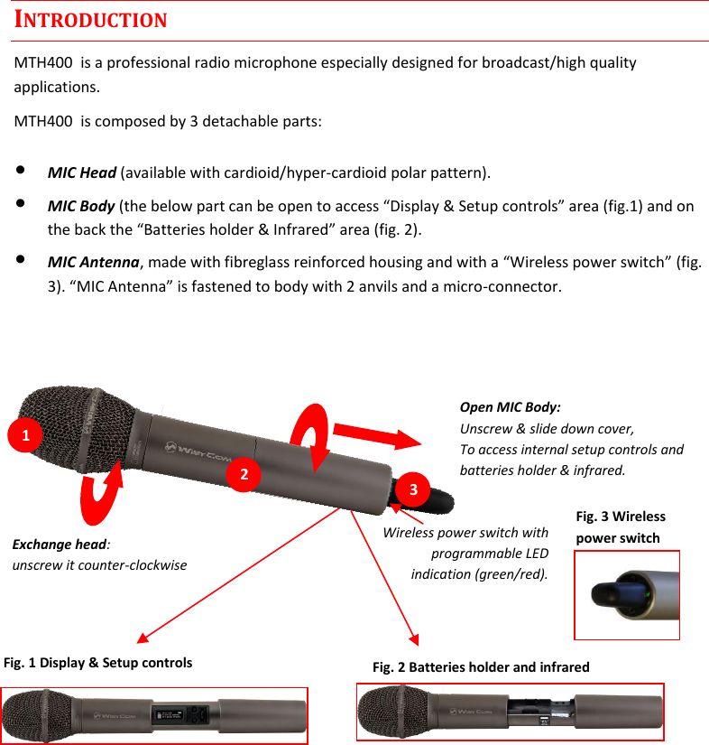  MTH400  User Manual    3 INTRODUCTION MTH400  is a professional radio microphone especially designed for broadcast/high quality applications.  MTH400  is composed by 3 detachable parts: • MIC Head (available with cardioid/hyper-cardioid polar pattern). • MIC Body (the below part can be open to access “Display &amp; Setup controls” area (fig.1) and on the back the “Batteries holder &amp; Infrared” area (fig. 2). • MIC Antenna, made with fibreglass reinforced housing and with a “Wireless power switch” (fig. 3). “MIC Antenna” is fastened to body with 2 anvils and a micro-connector.     Wireless power switch with programmable LED indication (green/red).  Open MIC Body: Unscrew &amp; slide down cover,  To access internal setup controls and  batteries holder &amp; infrared.  Fig. 1 Display &amp; Setup controls Fig. 2 Batteries holder and infrared Fig. 3 Wireless power switch Exchange head: unscrew it counter-clockwise  1 21 31 