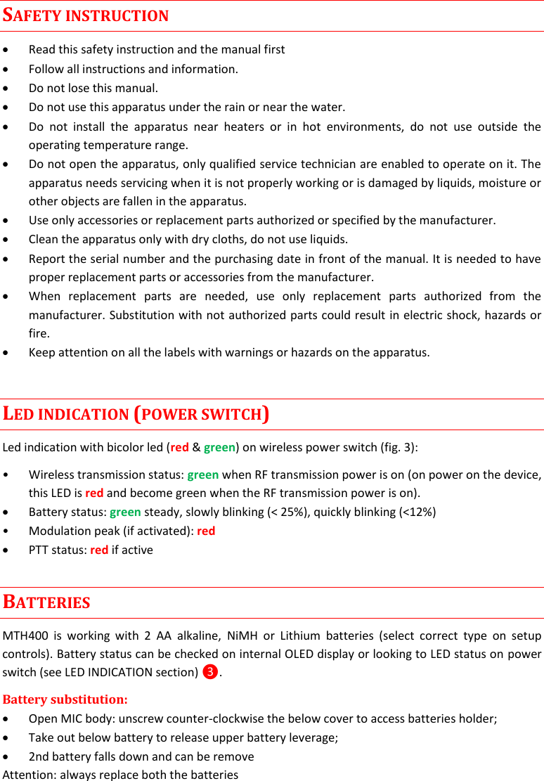 MTH400  User Manual   4  SAFETY INSTRUCTION  Read this safety instruction and the manual first  Follow all instructions and information.  Do not lose this manual.  Do not use this apparatus under the rain or near the water.  Do  not  install  the  apparatus  near  heaters  or  in  hot  environments,  do  not  use  outside  the operating temperature range.  Do not open the apparatus, only qualified service technician are enabled to operate on it. The apparatus needs servicing when it is not properly working or is damaged by liquids, moisture or other objects are fallen in the apparatus.  Use only accessories or replacement parts authorized or specified by the manufacturer.  Clean the apparatus only with dry cloths, do not use liquids.  Report the serial number and the purchasing date in front of the manual. It is needed to have proper replacement parts or accessories from the manufacturer.  When  replacement  parts  are  needed,  use  only  replacement  parts  authorized  from  the manufacturer. Substitution with not authorized parts could result in electric shock, hazards or fire.  Keep attention on all the labels with warnings or hazards on the apparatus. LED INDICATION (POWER SWITCH) Led indication with bicolor led (red &amp; green) on wireless power switch (fig. 3): • Wireless transmission status: green when RF transmission power is on (on power on the device, this LED is red and become green when the RF transmission power is on).  Battery status: green steady, slowly blinking (&lt; 25%), quickly blinking (&lt;12%) • Modulation peak (if activated): red   PTT status: red if active BATTERIES MTH400  is  working  with  2  AA  alkaline,  NiMH  or  Lithium  batteries  (select  correct  type  on  setup controls). Battery status can be checked on internal OLED display or looking to LED status on power switch (see LED INDICATION section) ❸. Battery substitution:  Open MIC body: unscrew counter-clockwise the below cover to access batteries holder;  Take out below battery to release upper battery leverage;  2nd battery falls down and can be remove Attention: always replace both the batteries 