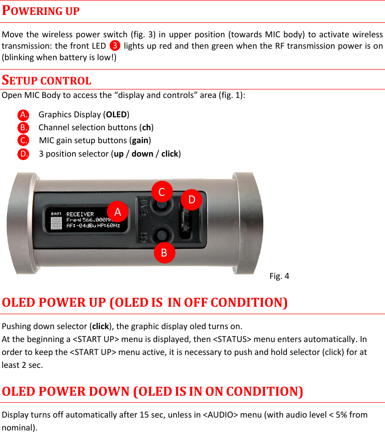  MTH400  User Manual    5 POWERING UP Move the wireless power switch (fig. 3) in upper position (towards MIC body) to activate wireless transmission: the front LED ❸ lights up red and then green when the RF transmission power is on (blinking when battery is low!) SETUP CONTROL Open MIC Body to access the “display and controls” area (fig. 1): A. Graphics Display (OLED) B. Channel selection buttons (ch) C. MIC gain setup buttons (gain) D. 3 position selector (up / down / click)  Fig. 4  OLED POWER UP (OLED IS  IN OFF CONDITION) Pushing down selector (click), the graphic display oled turns on. At the beginning a &lt;START UP&gt; menu is displayed, then &lt;STATUS&gt; menu enters automatically. In order to keep the &lt;START UP&gt; menu active, it is necessary to push and hold selector (click) for at least 2 sec. OLED POWER DOWN (OLED IS IN ON CONDITION) Display turns off automatically after 15 sec, unless in &lt;AUDIO&gt; menu (with audio level &lt; 5% from nominal).           C A B D 