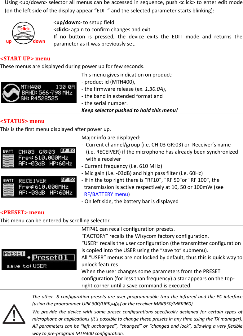  MTH400  User Manual    7 up down click Using &lt;up/down&gt; selector all menus can be accessed in sequence, push &lt;click&gt; to enter edit mode (on the left side of the display appear “EDIT” and the selected parameter starts blinking):      &lt;up/down&gt; to setup field      &lt;click&gt; again to confirm changes and exit. If  no  button  is  pressed,  the  device  exits  the  EDIT  mode  and  returns  the parameter as it was previously set. &lt;START UP&gt; menu These menus are displayed during power up for few seconds.  This menu gives indication on product: - product id (MTH400),  - the firmware release (ex. 1.30.0A),  - the band in extended format and  - the serial number. Keep selector pushed to hold this menu! &lt;STATUS&gt; menu  This is the first menu displayed after power up.  Major info are displayed: -  Current channel/group (i.e. CH:03 GR:03) or  Receiver’s name (i.e. RECEIVER) if the microphone has already been synchronized with a receiver - Current frequency (i.e. 610 MHz) - Mic gain (i.e. -03dB) and high pass filter (i.e. 60Hz) - If in the top right there is “RF10”, &quot;RF 50&quot;or &quot;RF 100&quot;, the transmission is active respectively at 10, 50 or 100mW (see RF/BATTERY menu) - On left side, the battery bar is displayed &lt;PRESET&gt; menu This menu can be entered by scrolling selector.  MTP41 can recall configuration presets.  “FACTORY” recalls the Wisycom factory configuration.  “USER” recalls the user configuration (the transmitter configuration is copied into the USER using the “save to” submenu).  All “USER” menus are not locked by default, thus this is quick way to unlock features! When the user changes some parameters from the PRESET configuration (for less than frequency) a star appears on the top-right corner until a save command is executed. The other  8  configuration presets are user programmable thru the infrared and  the  PC  interface (using the programmer UPK 300/UPKMini or the receiver MRK950/MRK960).  We  provide  the  device  with  some  preset  configurations  specifically  designed  for  certain  types  of microphone or applications (it’s possible to change these presets in any time using the TX manager). All parameters can be “left unchanged”, “changed” or “changed and lock”, allowing a very flexible way to pre-program MTH400 configuration.   