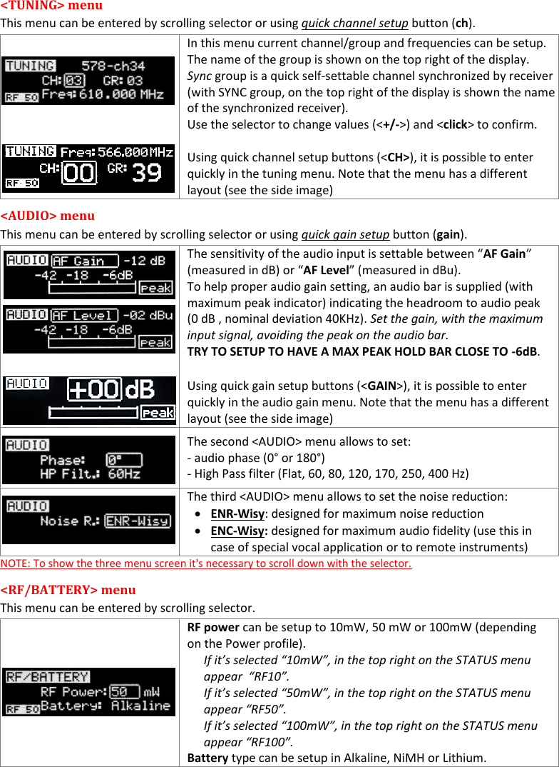 MTH400  User Manual   8  &lt;TUNING&gt; menu This menu can be entered by scrolling selector or using quick channel setup button (ch).   In this menu current channel/group and frequencies can be setup.  The name of the group is shown on the top right of the display. Sync group is a quick self-settable channel synchronized by receiver (with SYNC group, on the top right of the display is shown the name of the synchronized receiver). Use the selector to change values (&lt;+/-&gt;) and &lt;click&gt; to confirm.  Using quick channel setup buttons (&lt;CH&gt;), it is possible to enter quickly in the tuning menu. Note that the menu has a different layout (see the side image) &lt;AUDIO&gt; menu This menu can be entered by scrolling selector or using quick gain setup button (gain).   The sensitivity of the audio input is settable between “AF Gain” (measured in dB) or “AF Level” (measured in dBu).  To help proper audio gain setting, an audio bar is supplied (with maximum peak indicator) indicating the headroom to audio peak (0 dB , nominal deviation 40KHz). Set the gain, with the maximum input signal, avoiding the peak on the audio bar. TRY TO SETUP TO HAVE A MAX PEAK HOLD BAR CLOSE TO -6dB. Using quick gain setup buttons (&lt;GAIN&gt;), it is possible to enter quickly in the audio gain menu. Note that the menu has a different layout (see the side image)  The second &lt;AUDIO&gt; menu allows to set:  - audio phase (0° or 180°) - High Pass filter (Flat, 60, 80, 120, 170, 250, 400 Hz)  The third &lt;AUDIO&gt; menu allows to set the noise reduction:  ENR-Wisy: designed for maximum noise reduction  ENC-Wisy: designed for maximum audio fidelity (use this in case of special vocal application or to remote instruments) NOTE: To show the three menu screen it&apos;s necessary to scroll down with the selector. &lt;RF/BATTERY&gt; menu  This menu can be entered by scrolling selector.  RF power can be setup to 10mW, 50 mW or 100mW (depending on the Power profile). If it’s selected “10mW”, in the top right on the STATUS menu appear  “RF10”. If it’s selected “50mW”, in the top right on the STATUS menu appear “RF50”. If it’s selected “100mW”, in the top right on the STATUS menu appear “RF100”. Battery type can be setup in Alkaline, NiMH or Lithium.  