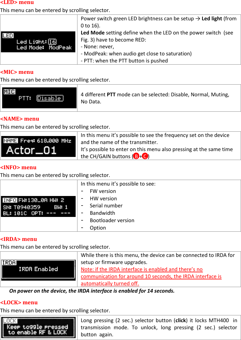  MTH400  User Manual    9 &lt;LED&gt; menu This menu can be entered by scrolling selector.  Power switch green LED brightness can be setup → Led light (from 0 to 16). Led Mode setting define when the LED on the power switch  (see Fig. 3) have to become RED: - None: never,  - ModPeak: when audio get close to saturation) - PTT: when the PTT button is pushed &lt;MIC&gt; menu This menu can be entered by scrolling selector.  4 different PTT mode can be selected: Disable, Normal, Muting, No Data. &lt;NAME&gt; menu This menu can be entered by scrolling selector.  In this menu it’s possible to see the frequency set on the device and the name of the transmitter. It’s possible to enter on this menu also pressing at the same time the CH/GAIN buttons ( B + C )  &lt;INFO&gt; menu This menu can be entered by scrolling selector.  In this menu it’s possible to see: - FW version - HW version - Serial number - Bandwidth - Bootloader version - Option &lt;IRDA&gt; menu  This menu can be entered by scrolling selector.   While there is this menu, the device can be connected to IRDA for setup or firmware upgrades. Note: if the IRDA interface is enabled and there’s no communication for around 10 seconds, the IRDA interface is automatically turned off. On power on the device, the IRDA interface is enabled for 14 seconds. &lt;LOCK&gt; menu This menu can be entered by scrolling selector.  Long pressing (2  sec.) selector  button (click) it locks MTH400  in transmission  mode.  To  unlock,  long  pressing  (2  sec.)  selector button  again. 