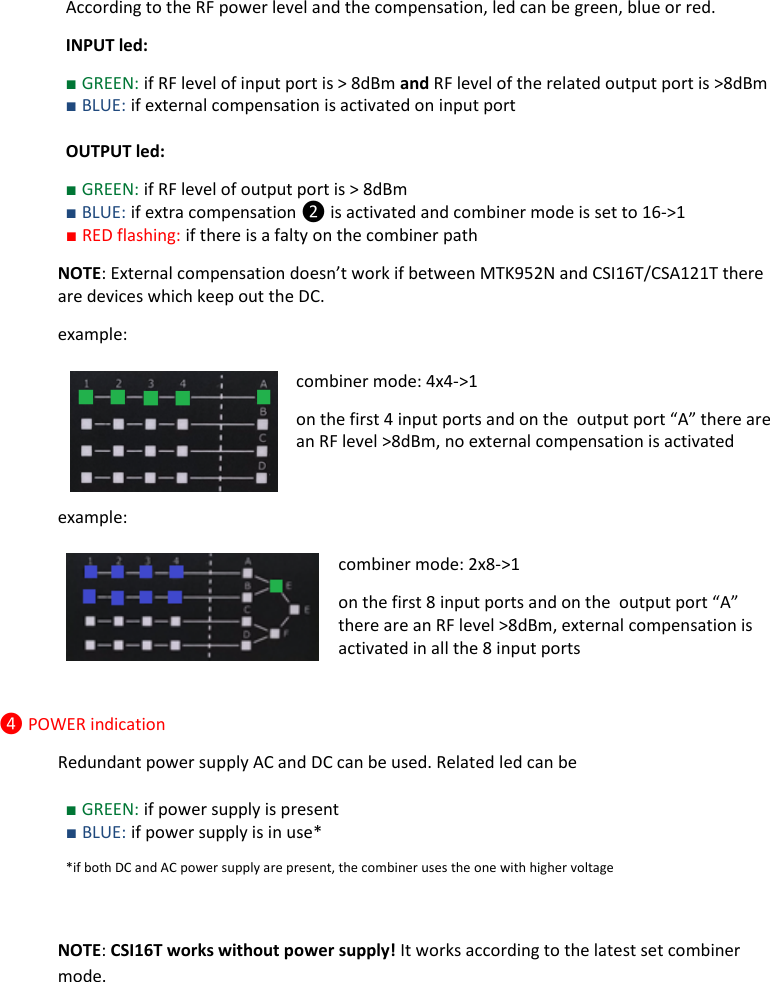 Rev.04  CSI16T  User Manual   3      According to the RF power level and the compensation, led can be green, blue or red. INPUT led: ■ GREEN: if RF level of input port is &gt; 8dBm and RF level of the related output port is &gt;8dBm ■ BLUE: if external compensation is activated on input port   OUTPUT led: ■ GREEN: if RF level of output port is &gt; 8dBm  ■ BLUE: if extra compensation ❷ is activated and combiner mode is set to 16-&gt;1  ■ RED flashing: if there is a falty on the combiner path NOTE: External compensation doesn’t work if between MTK952N and CSI16T/CSA121T there are devices which keep out the DC. example: combiner mode: 4x4-&gt;1  on the first 4 input ports and on the  output port “A” there are an RF level &gt;8dBm, no external compensation is activated  example: combiner mode: 2x8-&gt;1  on the first 8 input ports and on the  output port “A” there are an RF level &gt;8dBm, external compensation is activated in all the 8 input ports  ❹ POWER indication Redundant power supply AC and DC can be used. Related led can be  ■ GREEN: if power supply is present ■ BLUE: if power supply is in use* *if both DC and AC power supply are present, the combiner uses the one with higher voltage   NOTE: CSI16T works without power supply! It works according to the latest set combiner mode.   