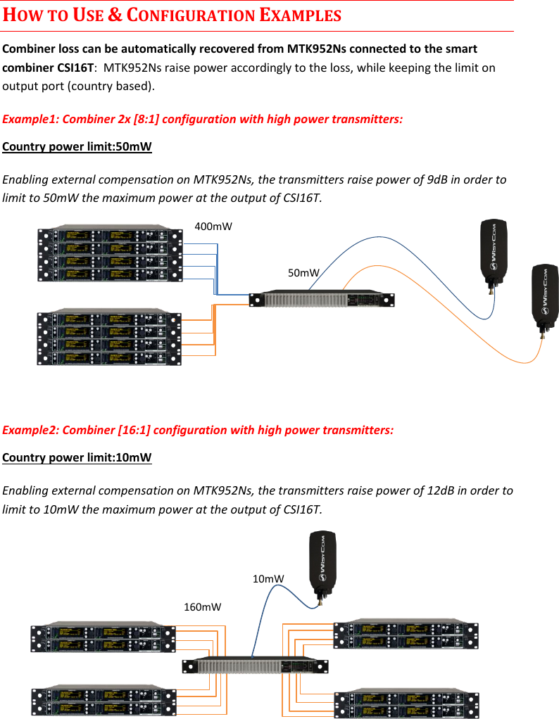 CSI16T  User Manual Rev.04    4 HOW TO USE &amp; CONFIGURATION EXAMPLES Combiner loss can be automatically recovered from MTK952Ns connected to the smart combiner CSI16T:  MTK952Ns raise power accordingly to the loss, while keeping the limit on output port (country based). Example1: Combiner 2x [8:1] configuration with high power transmitters:  Country power limit:50mW Enabling external compensation on MTK952Ns, the transmitters raise power of 9dB in order to limit to 50mW the maximum power at the output of CSI16T.       Example2: Combiner [16:1] configuration with high power transmitters:  Country power limit:10mW Enabling external compensation on MTK952Ns, the transmitters raise power of 12dB in order to limit to 10mW the maximum power at the output of CSI16T.          50mW 400mW 160mW 10mW 