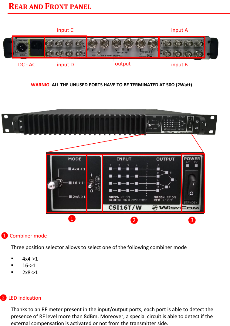 CSI16T  User Manual Rev.01    2 REAR AND FRONT PANEL     WARNIG: ALL THE UNUSED PORTS HAVE TO BE TERMINATED AT 50Ω (2Watt)            ❶ Combiner mode Three position selector allows to select one of the following combiner mode  4x4-&gt;1  16-&gt;1  2x8-&gt;1   ❷ LED indication Thanks to an RF meter present in the input/output ports, each port is able to detect the presence of RF level more than 8dBm. Moreover, a special circuit is able to detect if the external compensation is activated or not from the transmitter side.  ❶ ❷ ❸ input C input D input A input B output DC - AC 