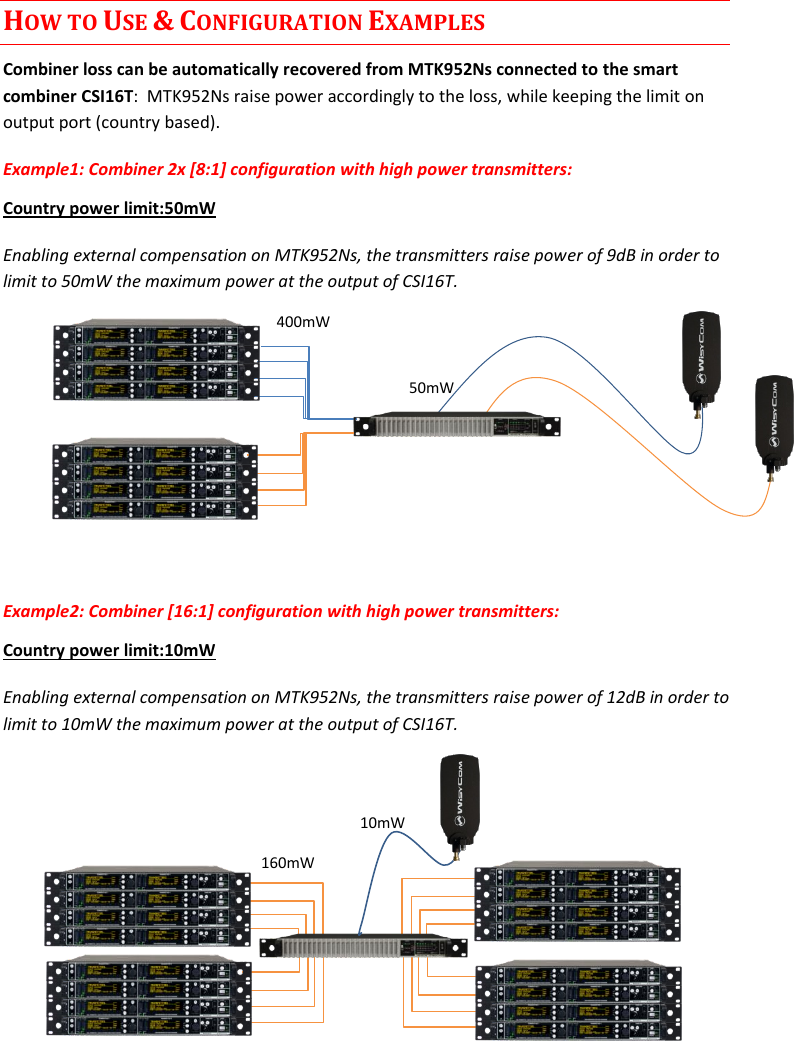 CSI16T  User Manual Rev.01    4 HOW TO USE &amp; CONFIGURATION EXAMPLES Combiner loss can be automatically recovered from MTK952Ns connected to the smart combiner CSI16T:  MTK952Ns raise power accordingly to the loss, while keeping the limit on output port (country based). Example1: Combiner 2x [8:1] configuration with high power transmitters:  Country power limit:50mW Enabling external compensation on MTK952Ns, the transmitters raise power of 9dB in order to limit to 50mW the maximum power at the output of CSI16T.       Example2: Combiner [16:1] configuration with high power transmitters:  Country power limit:10mW Enabling external compensation on MTK952Ns, the transmitters raise power of 12dB in order to limit to 10mW the maximum power at the output of CSI16T.          50mW 400mW 160mW 10mW 