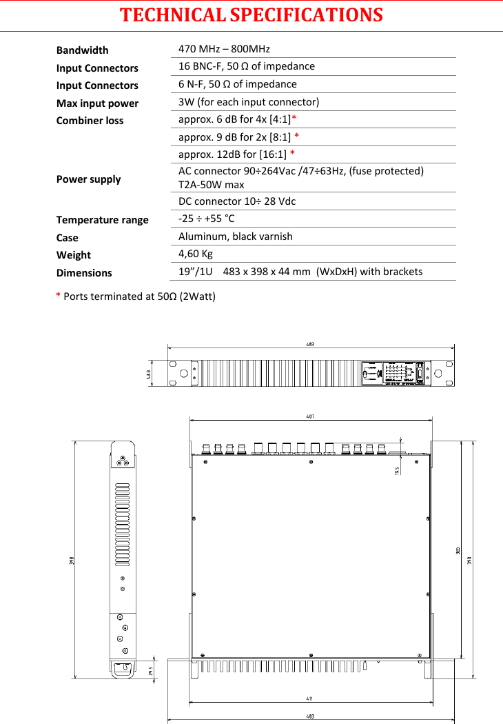 Rev.01  CSI16T  User Manual   5      TECHNICAL SPECIFICATIONS Bandwidth 470 MHz – 800MHz Input Connectors 16 BNC-F, 50 Ω of impedance Input Connectors 6 N-F, 50 Ω of impedance Max input power 3W (for each input connector) Combiner loss approx. 6 dB for 4x [4:1]*  approx. 9 dB for 2x [8:1] *  approx. 12dB for [16:1] * Power supply AC connector 90÷264Vac /47÷63Hz, (fuse protected) T2A-50W max  DC connector 10÷ 28 Vdc Temperature range -25 ÷ +55 °C Case Aluminum, black varnish Weight 4,60 Kg Dimensions 19”/1U    483 x 398 x 44 mm  (WxDxH) with brackets  * Ports terminated at 50Ω (2Watt)    