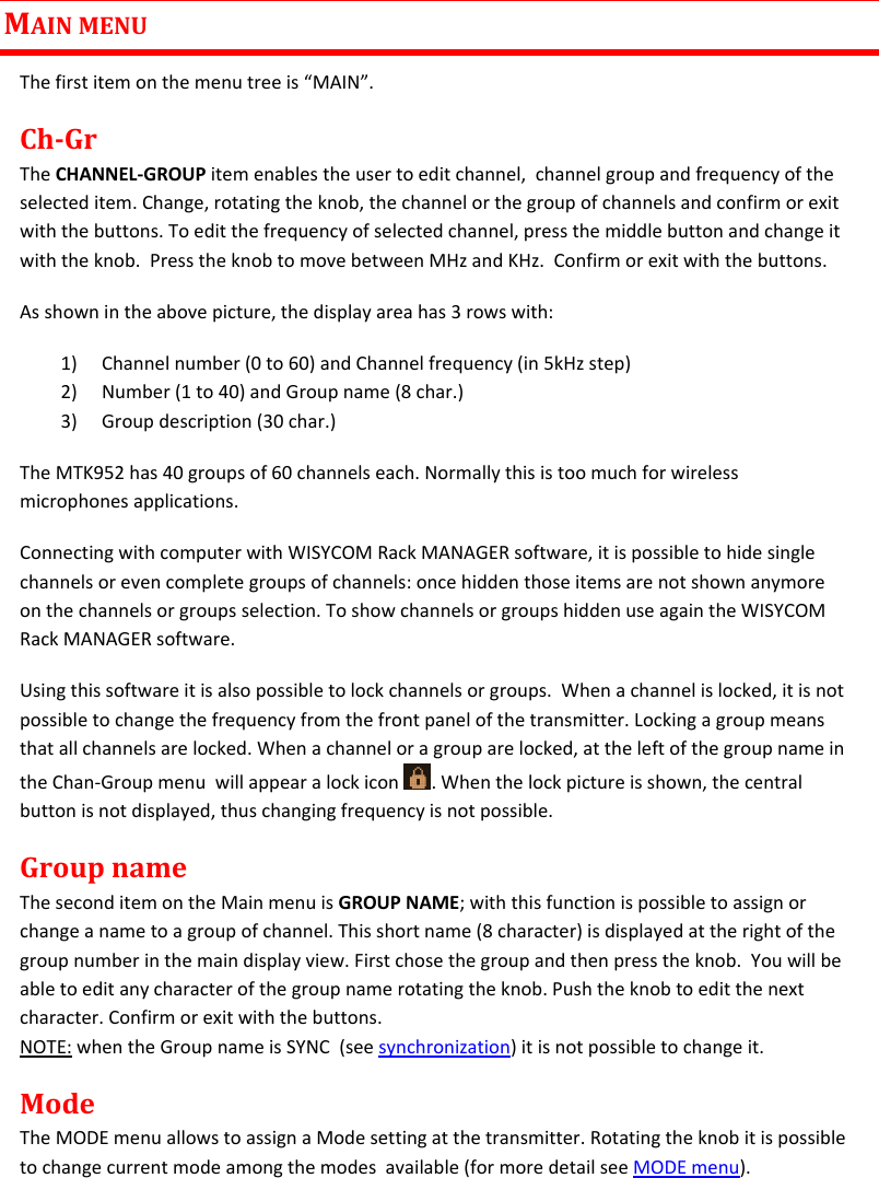 MTK952 User Manual rev.06   9  MAIN MENU The first item on the menu tree is “MAIN”. Ch-Gr The CHANNEL-GROUP item enables the user to edit channel,  channel group and frequency of the selected item. Change, rotating the knob, the channel or the group of channels and confirm or exit with the buttons. To edit the frequency of selected channel, press the middle button and change it with the knob.  Press the knob to move between MHz and KHz.  Confirm or exit with the buttons. As shown in the above picture, the display area has 3 rows with: 1) Channel number (0 to 60) and Channel frequency (in 5kHz step)  2) Number (1 to 40) and Group name (8 char.) 3) Group description (30 char.) The MTK952 has 40 groups of 60 channels each. Normally this is too much for wireless microphones applications.  Connecting with computer with WISYCOM Rack MANAGER software, it is possible to hide single channels or even complete groups of channels: once hidden those items are not shown anymore on the channels or groups selection. To show channels or groups hidden use again the WISYCOM Rack MANAGER software.  Using this software it is also possible to lock channels or groups.  When a channel is locked, it is not possible to change the frequency from the front panel of the transmitter. Locking a group means that all channels are locked. When a channel or a group are locked, at the left of the group name in the Chan-Group menu  will appear a lock icon  . When the lock picture is shown, the central button is not displayed, thus changing frequency is not possible. Group name The second item on the Main menu is GROUP NAME; with this function is possible to assign or change a name to a group of channel. This short name (8 character) is displayed at the right of the group number in the main display view. First chose the group and then press the knob.  You will be able to edit any character of the group name rotating the knob. Push the knob to edit the next character. Confirm or exit with the buttons. NOTE: when the Group name is SYNC  (see synchronization) it is not possible to change it. Mode The MODE menu allows to assign a Mode setting at the transmitter. Rotating the knob it is possible to change current mode among the modes  available (for more detail see MODE menu).  