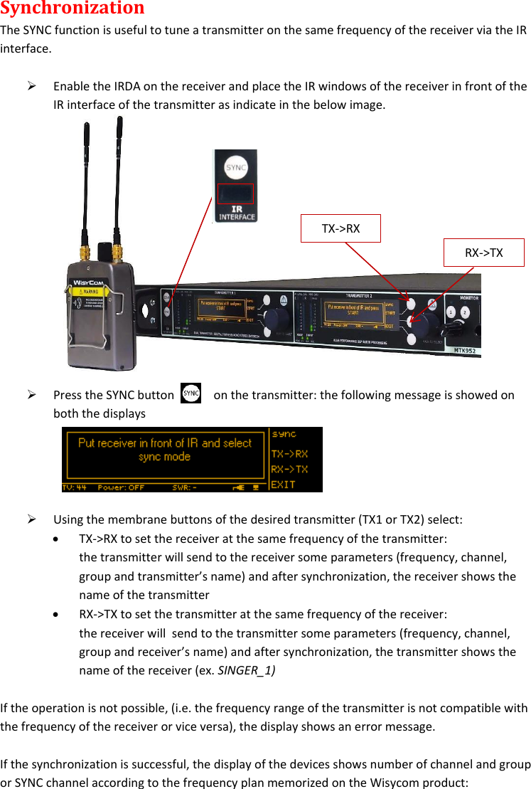 MTK952 User Manual rev.06   15  Synchronization The SYNC function is useful to tune a transmitter on the same frequency of the receiver via the IR interface.    Enable the IRDA on the receiver and place the IR windows of the receiver in front of the IR interface of the transmitter as indicate in the below image.   Press the SYNC button             on the transmitter: the following message is showed on both the displays     Using the membrane buttons of the desired transmitter (TX1 or TX2) select:  TX-&gt;RX to set the receiver at the same frequency of the transmitter: the transmitter will send to the receiver some parameters (frequency, channel, group and transmitter’s name) and after synchronization, the receiver shows the name of the transmitter  RX-&gt;TX to set the transmitter at the same frequency of the receiver: the receiver will  send to the transmitter some parameters (frequency, channel, group and receiver’s name) and after synchronization, the transmitter shows the name of the receiver (ex. SINGER_1)  If the operation is not possible, (i.e. the frequency range of the transmitter is not compatible with the frequency of the receiver or vice versa), the display shows an error message.   If the synchronization is successful, the display of the devices shows number of channel and group or SYNC channel according to the frequency plan memorized on the Wisycom product: RX-&gt;TX TX-&gt;RX 