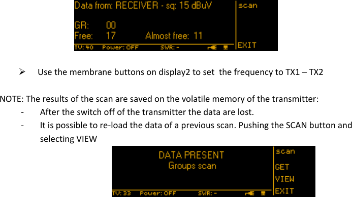 MTK952 User Manual rev.06    18    Use the membrane buttons on display2 to set  the frequency to TX1 – TX2  NOTE: The results of the scan are saved on the volatile memory of the transmitter: - After the switch off of the transmitter the data are lost.  - It is possible to re-load the data of a previous scan. Pushing the SCAN button and selecting VIEW                     