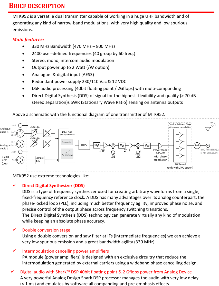 MTK952 User Manual rev.06   1  BRIEF DESCRIPTION MTK952 is a versatile dual transmitter capable of working in a huge UHF bandwidth and of generating any kind of narrow-band modulations, with very high quality and low spurious emissions. Main features:  330 MHz Bandwidth (470 MHz – 800 MHz)  2400 user-defined frequencies (40 group by 60 freq.)  Stereo, mono, intercom audio modulation  Output power up to 2 Watt (/W option)  Analogue  &amp; digital input (AES3)  Redundant power supply 230/110 Vac &amp; 12 VDC  DSP audio processing (40bit floating point / 2Gflops) with multi-companding  Direct Digital Synthesis (DDS) of signal for the highest  flexibility and quality (&gt; 70 dB stereo separation)s SWR (Stationary Wave Ratio) sensing on antenna outputs Above a schematic with the functional diagram of one transmitter of MTK952.      MTK952 use extreme technologies like:  Direct Digital Synthesizer (DDS)  DDS is a type of frequency synthesizer used for creating arbitrary waveforms from a single, fixed-frequency reference clock. A DDS has many advantages over its analog counterpart, the phase-locked loop (PLL), including much better frequency agility, improved phase noise, and precise control of the output phase across frequency switching transitions.  The Direct Digital Synthesis (DDS) technology can generate virtually any kind of modulation while keeping an absolute phase accuracy.   Double conversion stage Using a double conversion and saw filter at IFs (intermediate frequencies) we can achieve a very low spurious emission and a great bandwidth agility (330 MHz).   Intermodulation cancelling power amplifiers  PA module (power amplifiers) is designed with an exclusive circuitry that reduce the intermodulation generated by external carriers using a wideband phase cancelling design.   Digital audio with Shark™ DSP 40bit floating point &amp; 2 Gflops power from Analog Device  A very powerful Analog Design Shark DSP processor manages the audio with very low delay     (&lt; 1 ms) and emulates by software all companding and pre-emphasis effects. 