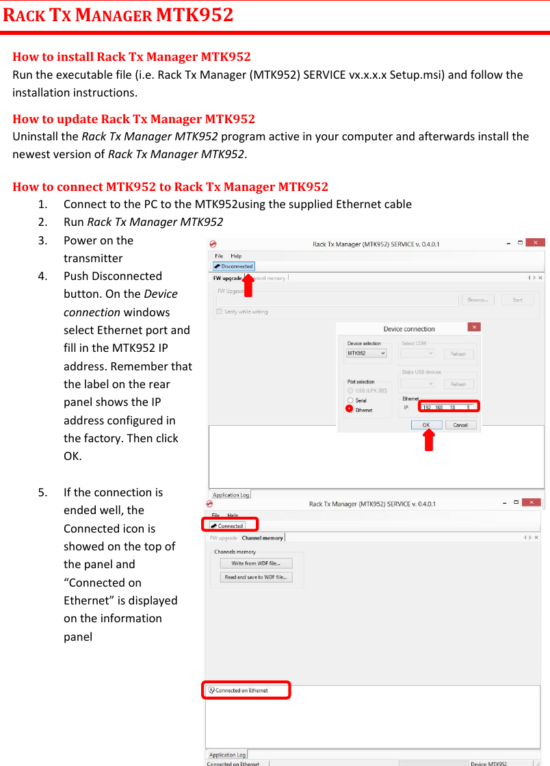 MTK952 User Manual rev.06   21  RACK TX MANAGER MTK952 How to install Rack Tx Manager MTK952 Run the executable file (i.e. Rack Tx Manager (MTK952) SERVICE vx.x.x.x Setup.msi) and follow the installation instructions.  How to update Rack Tx Manager MTK952 Uninstall the Rack Tx Manager MTK952 program active in your computer and afterwards install the newest version of Rack Tx Manager MTK952. How to connect MTK952 to Rack Tx Manager MTK952 1. Connect to the PC to the MTK952using the supplied Ethernet cable  2. Run Rack Tx Manager MTK952 3. Power on the transmitter   4. Push Disconnected button. On the Device connection windows  select Ethernet port and fill in the MTK952 IP address. Remember that the label on the rear panel shows the IP address configured in the factory. Then click OK.    5. If the connection is ended well, the Connected icon is showed on the top of the panel and “Connected on Ethernet” is displayed on the information panel        