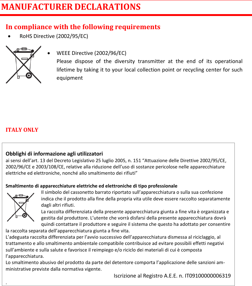 MTK952 User Manual rev.06   27  MANUFACTURER DECLARATIONS In compliance with the following requirements  RoHS Directive (2002/95/EC)   WEEE Directive (2002/96/EC) Please  dispose  of  the  diversity  transmitter  at  the  end  of  its  operational lifetime by taking it to your local collection point or recycling center for such equipment    ITALY ONLY    Obblighi di informazione agli utilizzatori  ai sensi dell’art. 13 del Decreto Legislativo 25 luglio 2005, n. 151 “Attuazione delle Direttive 2002/95/CE, 2002/96/CE e 2003/108/CE, relative alla riduzione dell’uso di sostanze pericolose nelle apparecchiature elettriche ed elettroniche, nonché allo smaltimento dei rifiuti”  Smaltimento di apparecchiature elettriche ed elettroniche di tipo professionale Il simbolo del cassonetto barrato riportato sull’apparecchiatura o sulla sua confezione indica che il prodotto alla fine della propria vita utile deve essere raccolto separatamente dagli altri rifiuti.  La raccolta differenziata della presente apparecchiatura giunta a fine vita è organizzata e gestita dal produttore. L’utente che vorrà disfarsi della presente apparecchiatura dovrà quindi contattare il produttore e seguire il sistema che questo ha adottato per consentire la raccolta separata dell’apparecchiatura giunta a fine vita.  L’adeguata raccolta differenziata per l’avvio successivo dell’apparecchiatura dismessa al riciclaggio, al trattamento e allo smaltimento ambientale compatibile contribuisce ad evitare possibili effetti negativi sull’ambiente e sulla salute e favorisce il reimpiego e/o riciclo dei materiali di cui è composta l’apparecchiatura.  Lo smaltimento abusivo del prodotto da parte del detentore comporta l’applicazione delle sanzioni am-ministrative previste dalla normativa vigente. Iscrizione al Registro A.E.E. n. IT09100000006319 .      