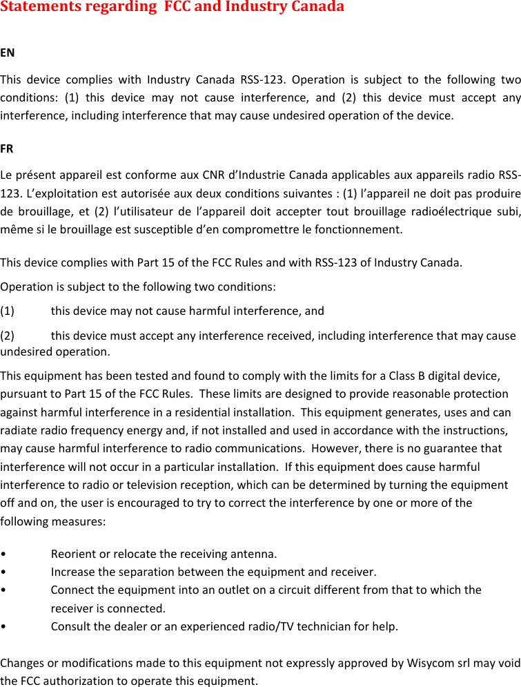 MTK952 User Manual rev.06    28 Statements regarding  FCC and Industry Canada   EN This  device  complies  with  Industry  Canada  RSS-123.  Operation  is  subject  to  the  following  two conditions:  (1)  this  device  may  not  cause  interference,  and  (2)  this  device  must  accept  any interference, including interference that may cause undesired operation of the device. FR Le présent appareil est conforme aux CNR d’Industrie Canada applicables aux appareils radio RSS-123. L’exploitation est autorisée aux deux conditions suivantes : (1) l’appareil ne doit pas produire de  brouillage,  et  (2)  l’utilisateur  de  l’appareil  doit  accepter  tout  brouillage  radioélectrique  subi, même si le brouillage est susceptible d’en compromettre le fonctionnement. This device complies with Part 15 of the FCC Rules and with RSS-123 of Industry Canada. Operation is subject to the following two conditions: (1)  this device may not cause harmful interference, and  (2)  this device must accept any interference received, including interference that may cause undesired operation. This equipment has been tested and found to comply with the limits for a Class B digital device, pursuant to Part 15 of the FCC Rules.  These limits are designed to provide reasonable protection against harmful interference in a residential installation.  This equipment generates, uses and can radiate radio frequency energy and, if not installed and used in accordance with the instructions, may cause harmful interference to radio communications.  However, there is no guarantee that interference will not occur in a particular installation.  If this equipment does cause harmful interference to radio or television reception, which can be determined by turning the equipment off and on, the user is encouraged to try to correct the interference by one or more of the following measures: •  Reorient or relocate the receiving antenna. •  Increase the separation between the equipment and receiver. •  Connect the equipment into an outlet on a circuit different from that to which the receiver is connected. •  Consult the dealer or an experienced radio/TV technician for help.  Changes or modifications made to this equipment not expressly approved by Wisycom srl may void the FCC authorization to operate this equipment.   