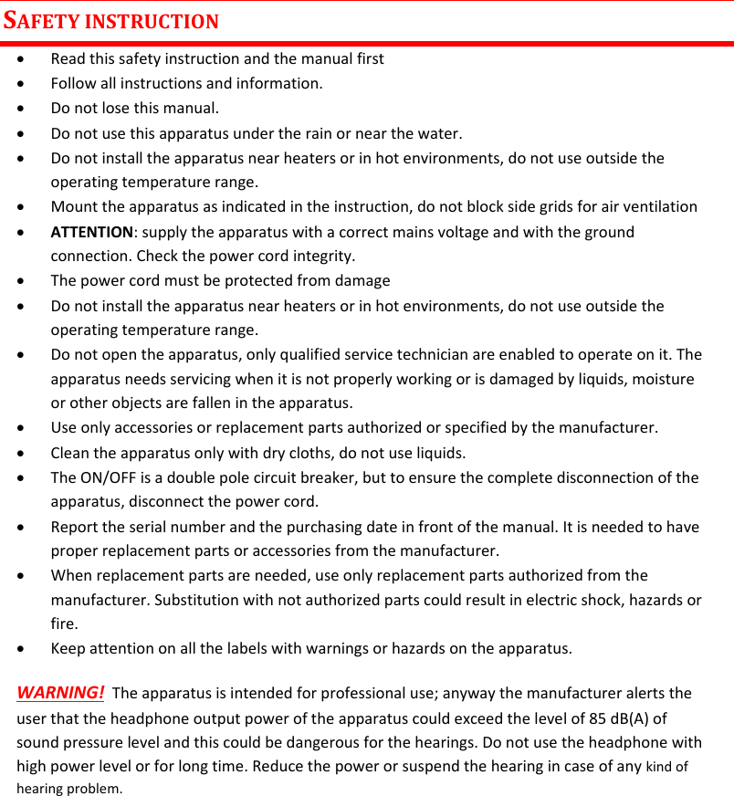 MTK952 User Manual rev.06    2 SAFETY INSTRUCTION  Read this safety instruction and the manual first  Follow all instructions and information.  Do not lose this manual.  Do not use this apparatus under the rain or near the water.  Do not install the apparatus near heaters or in hot environments, do not use outside the operating temperature range.  Mount the apparatus as indicated in the instruction, do not block side grids for air ventilation  ATTENTION: supply the apparatus with a correct mains voltage and with the ground connection. Check the power cord integrity.  The power cord must be protected from damage  Do not install the apparatus near heaters or in hot environments, do not use outside the operating temperature range.  Do not open the apparatus, only qualified service technician are enabled to operate on it. The apparatus needs servicing when it is not properly working or is damaged by liquids, moisture or other objects are fallen in the apparatus.  Use only accessories or replacement parts authorized or specified by the manufacturer.  Clean the apparatus only with dry cloths, do not use liquids.  The ON/OFF is a double pole circuit breaker, but to ensure the complete disconnection of the apparatus, disconnect the power cord.  Report the serial number and the purchasing date in front of the manual. It is needed to have proper replacement parts or accessories from the manufacturer.  When replacement parts are needed, use only replacement parts authorized from the manufacturer. Substitution with not authorized parts could result in electric shock, hazards or fire.  Keep attention on all the labels with warnings or hazards on the apparatus. WARNING!  The apparatus is intended for professional use; anyway the manufacturer alerts the user that the headphone output power of the apparatus could exceed the level of 85 dB(A) of sound pressure level and this could be dangerous for the hearings. Do not use the headphone with high power level or for long time. Reduce the power or suspend the hearing in case of any kind of hearing problem.      