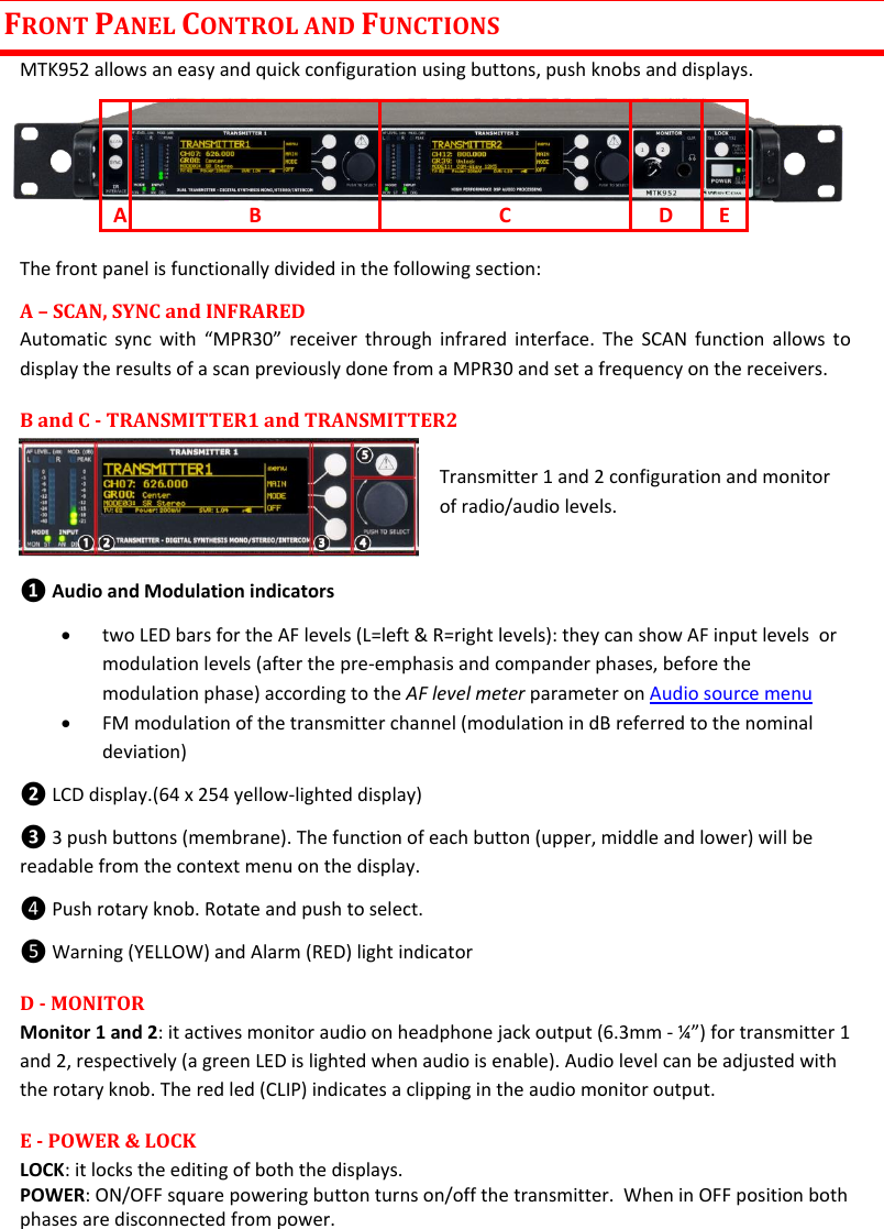 MTK952 User Manual rev.06    4 FRONT PANEL CONTROL AND FUNCTIONS MTK952 allows an easy and quick configuration using buttons, push knobs and displays.      The front panel is functionally divided in the following section: A – SCAN, SYNC and INFRARED Automatic sync  with “MPR30”  receiver  through  infrared  interface. The  SCAN function  allows  to display the results of a scan previously done from a MPR30 and set a frequency on the receivers. B and C - TRANSMITTER1 and TRANSMITTER2                                        Transmitter 1 and 2 configuration and monitor of radio/audio levels.  ❶ Audio and Modulation indicators  two LED bars for the AF levels (L=left &amp; R=right levels): they can show AF input levels  or modulation levels (after the pre-emphasis and compander phases, before the modulation phase) according to the AF level meter parameter on Audio source menu   FM modulation of the transmitter channel (modulation in dB referred to the nominal deviation) ❷ LCD display.(64 x 254 yellow-lighted display) ❸ 3 push buttons (membrane). The function of each button (upper, middle and lower) will be readable from the context menu on the display. ❹ Push rotary knob. Rotate and push to select.  ❺ Warning (YELLOW) and Alarm (RED) light indicator  D - MONITOR Monitor 1 and 2: it actives monitor audio on headphone jack output (6.3mm - ¼”) for transmitter 1 and 2, respectively (a green LED is lighted when audio is enable). Audio level can be adjusted with the rotary knob. The red led (CLIP) indicates a clipping in the audio monitor output. E - POWER &amp; LOCK  LOCK: it locks the editing of both the displays.  POWER: ON/OFF square powering button turns on/off the transmitter.  When in OFF position both phases are disconnected from power. A B C D E 