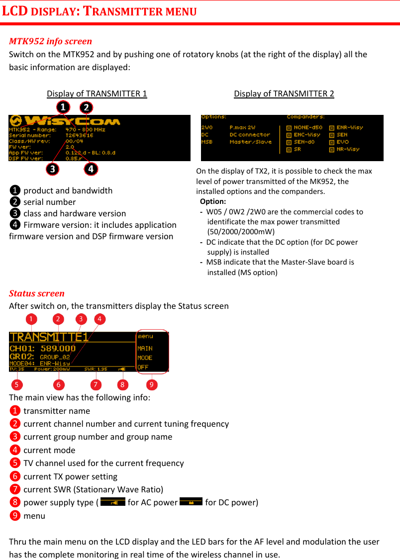 MTK952 User Manual rev.06    6 LCD DISPLAY: TRANSMITTER MENU  MTK952 info screen Switch on the MTK952 and by pushing one of rotatory knobs (at the right of the display) all the basic information are displayed:   Display of TRANSMITTER 1    Display of TRANSMITTER 2          ❶ product and bandwidth ❷ serial number ❸ class and hardware version ❹ Firmware version: it includes application firmware version and DSP firmware version   On the display of TX2, it is possible to check the max level of power transmitted of the MK952, the installed options and the companders. Option:  -  W05 / 0W2 /2W0 are the commercial codes to identificate the max power transmitted (50/2000/2000mW) -  DC indicate that the DC option (for DC power supply) is installed -  MSB indicate that the Master-Slave board is installed (MS option) Status screen After switch on, the transmitters display the Status screen       The main view has the following info: ❶ transmitter name ❷ current channel number and current tuning frequency ❸ current group number and group name ❹ current mode ❺ TV channel used for the current frequency ❻ current TX power setting ❼ current SWR (Stationary Wave Ratio) ❽ power supply type (   for AC power   for DC power) ❾ menu     Thru the main menu on the LCD display and the LED bars for the AF level and modulation the user has the complete monitoring in real time of the wireless channel in use. 