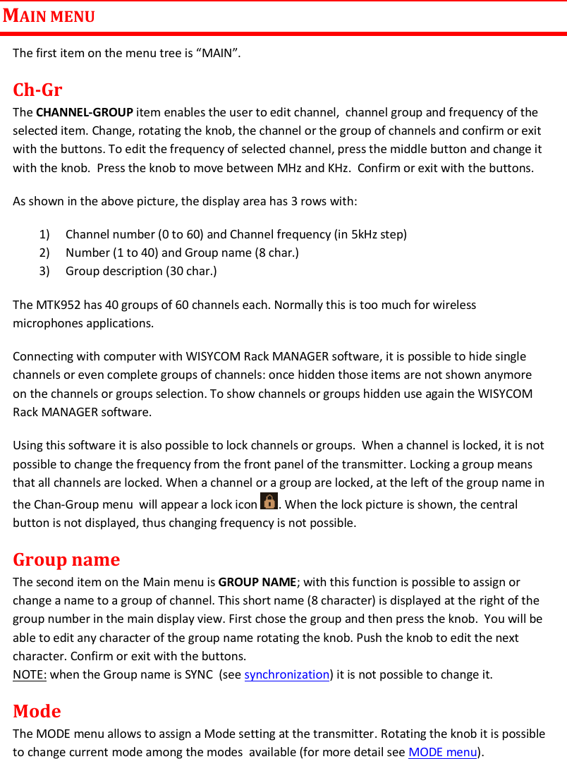 MTK952 User Manual rev.06   9  MAIN MENU The first item on the menu tree is “MAIN”. Ch-Gr The CHANNEL-GROUP item enables the user to edit channel,  channel group and frequency of the selected item. Change, rotating the knob, the channel or the group of channels and confirm or exit with the buttons. To edit the frequency of selected channel, press the middle button and change it with the knob.  Press the knob to move between MHz and KHz.  Confirm or exit with the buttons. As shown in the above picture, the display area has 3 rows with: 1) Channel number (0 to 60) and Channel frequency (in 5kHz step)  2) Number (1 to 40) and Group name (8 char.) 3) Group description (30 char.) The MTK952 has 40 groups of 60 channels each. Normally this is too much for wireless microphones applications.  Connecting with computer with WISYCOM Rack MANAGER software, it is possible to hide single channels or even complete groups of channels: once hidden those items are not shown anymore on the channels or groups selection. To show channels or groups hidden use again the WISYCOM Rack MANAGER software.  Using this software it is also possible to lock channels or groups.  When a channel is locked, it is not possible to change the frequency from the front panel of the transmitter. Locking a group means that all channels are locked. When a channel or a group are locked, at the left of the group name in the Chan-Group menu  will appear a lock icon  . When the lock picture is shown, the central button is not displayed, thus changing frequency is not possible. Group name The second item on the Main menu is GROUP NAME; with this function is possible to assign or change a name to a group of channel. This short name (8 character) is displayed at the right of the group number in the main display view. First chose the group and then press the knob.  You will be able to edit any character of the group name rotating the knob. Push the knob to edit the next character. Confirm or exit with the buttons. NOTE: when the Group name is SYNC  (see synchronization) it is not possible to change it. Mode The MODE menu allows to assign a Mode setting at the transmitter. Rotating the knob it is possible to change current mode among the modes  available (for more detail see MODE menu).  