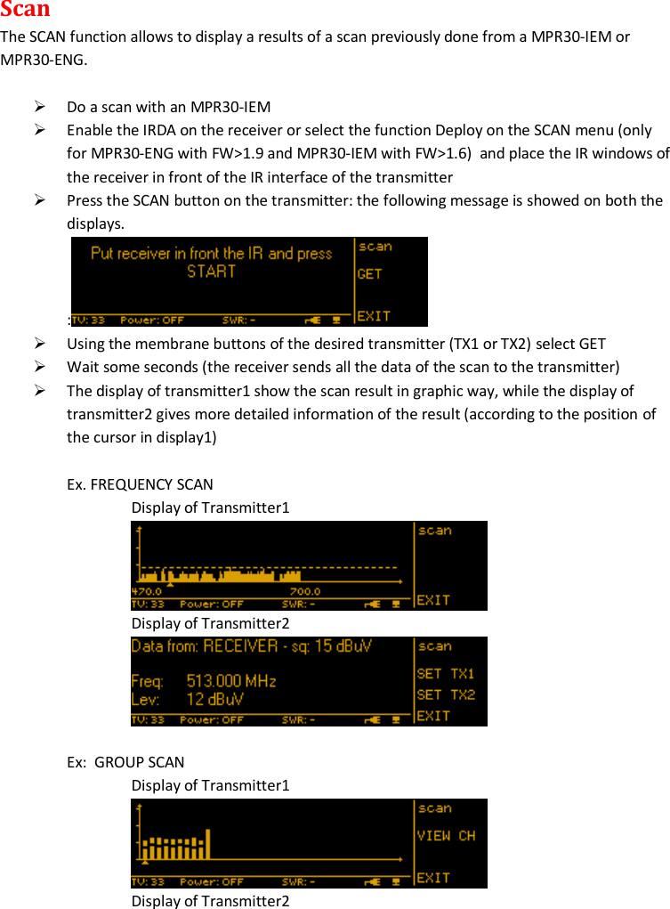 MTK952 User Manual rev.06   17  Scan The SCAN function allows to display a results of a scan previously done from a MPR30-IEM or MPR30-ENG.   Do a scan with an MPR30-IEM  Enable the IRDA on the receiver or select the function Deploy on the SCAN menu (only for MPR30-ENG with FW&gt;1.9 and MPR30-IEM with FW&gt;1.6)  and place the IR windows of the receiver in front of the IR interface of the transmitter  Press the SCAN button on the transmitter: the following message is showed on both the displays. :   Using the membrane buttons of the desired transmitter (TX1 or TX2) select GET  Wait some seconds (the receiver sends all the data of the scan to the transmitter)  The display of transmitter1 show the scan result in graphic way, while the display of transmitter2 gives more detailed information of the result (according to the position of the cursor in display1)  Ex. FREQUENCY SCAN Display of Transmitter1  Display of Transmitter2   Ex:  GROUP SCAN Display of Transmitter1  Display of Transmitter2 