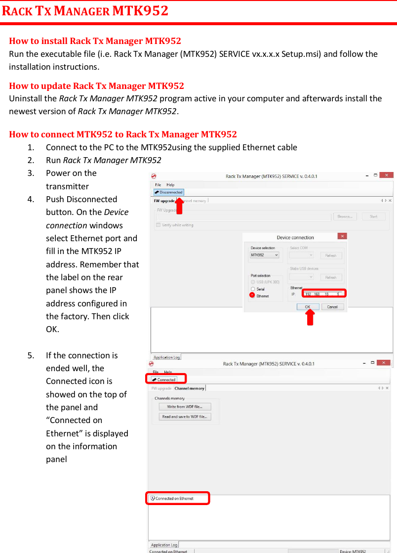 MTK952 User Manual rev.06   21  RACK TX MANAGER MTK952 How to install Rack Tx Manager MTK952 Run the executable file (i.e. Rack Tx Manager (MTK952) SERVICE vx.x.x.x Setup.msi) and follow the installation instructions.  How to update Rack Tx Manager MTK952 Uninstall the Rack Tx Manager MTK952 program active in your computer and afterwards install the newest version of Rack Tx Manager MTK952. How to connect MTK952 to Rack Tx Manager MTK952 1. Connect to the PC to the MTK952using the supplied Ethernet cable  2. Run Rack Tx Manager MTK952 3. Power on the transmitter   4. Push Disconnected button. On the Device connection windows  select Ethernet port and fill in the MTK952 IP address. Remember that the label on the rear panel shows the IP address configured in the factory. Then click OK.    5. If the connection is ended well, the Connected icon is showed on the top of the panel and “Connected on Ethernet” is displayed on the information panel        