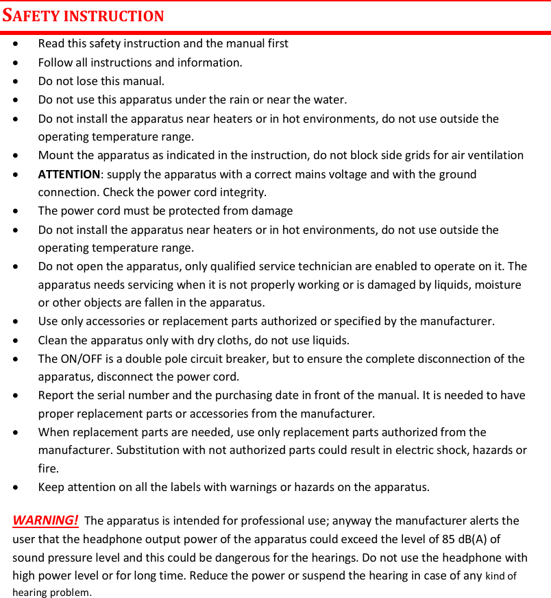 MTK952 User Manual rev.06    2 SAFETY INSTRUCTION  Read this safety instruction and the manual first  Follow all instructions and information.  Do not lose this manual.  Do not use this apparatus under the rain or near the water.  Do not install the apparatus near heaters or in hot environments, do not use outside the operating temperature range.  Mount the apparatus as indicated in the instruction, do not block side grids for air ventilation  ATTENTION: supply the apparatus with a correct mains voltage and with the ground connection. Check the power cord integrity.  The power cord must be protected from damage  Do not install the apparatus near heaters or in hot environments, do not use outside the operating temperature range.  Do not open the apparatus, only qualified service technician are enabled to operate on it. The apparatus needs servicing when it is not properly working or is damaged by liquids, moisture or other objects are fallen in the apparatus.  Use only accessories or replacement parts authorized or specified by the manufacturer.  Clean the apparatus only with dry cloths, do not use liquids.  The ON/OFF is a double pole circuit breaker, but to ensure the complete disconnection of the apparatus, disconnect the power cord.  Report the serial number and the purchasing date in front of the manual. It is needed to have proper replacement parts or accessories from the manufacturer.  When replacement parts are needed, use only replacement parts authorized from the manufacturer. Substitution with not authorized parts could result in electric shock, hazards or fire.  Keep attention on all the labels with warnings or hazards on the apparatus. WARNING!  The apparatus is intended for professional use; anyway the manufacturer alerts the user that the headphone output power of the apparatus could exceed the level of 85 dB(A) of sound pressure level and this could be dangerous for the hearings. Do not use the headphone with high power level or for long time. Reduce the power or suspend the hearing in case of any kind of hearing problem.      