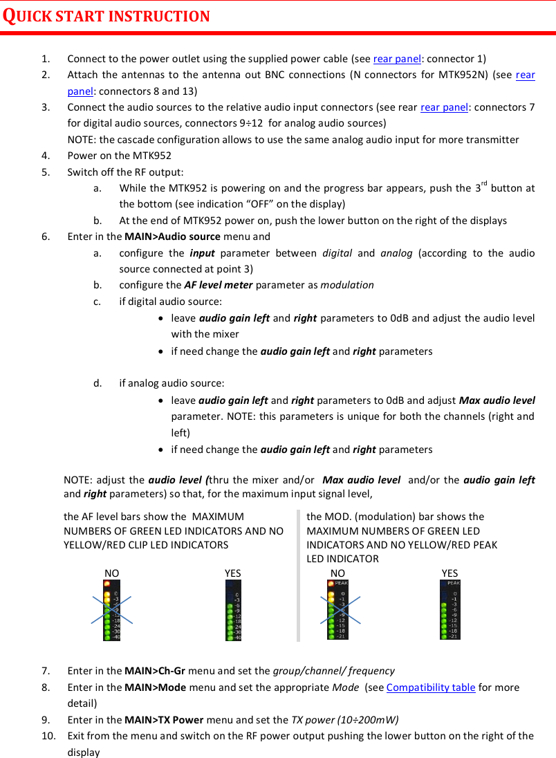 MTK952 User Manual rev.06   3  QUICK START INSTRUCTION  1. Connect to the power outlet using the supplied power cable (see rear panel: connector 1) 2. Attach the antennas to  the antenna out BNC  connections (N connectors  for MTK952N)  (see rear panel: connectors 8 and 13)  3. Connect the audio sources to the relative audio input connectors (see rear rear panel: connectors 7 for digital audio sources, connectors 9÷12  for analog audio sources) NOTE: the cascade configuration allows to use the same analog audio input for more transmitter 4. Power on the MTK952 5. Switch off the RF output:  a. While the MTK952 is powering on and the progress bar appears, push the 3rd button at the bottom (see indication “OFF” on the display) b. At the end of MTK952 power on, push the lower button on the right of the displays 6. Enter in the MAIN&gt;Audio source menu and  a. configure  the  input  parameter  between  digital  and  analog  (according  to  the  audio source connected at point 3) b. configure the AF level meter parameter as modulation  c. if digital audio source:   leave audio gain left and right parameters to 0dB and adjust the audio level with the mixer   if need change the audio gain left and right parameters  d. if analog audio source:   leave audio gain left and right parameters to 0dB and adjust Max audio level parameter. NOTE: this parameters is unique for both the channels (right and left)  if need change the audio gain left and right parameters NOTE: adjust the audio level (thru the mixer and/or   Max audio level  and/or the audio  gain left and right parameters) so that, for the maximum input signal level,   the AF level bars show the  MAXIMUM NUMBERS OF GREEN LED INDICATORS AND NO YELLOW/RED CLIP LED INDICATORS the MOD. (modulation) bar shows the MAXIMUM NUMBERS OF GREEN LED INDICATORS AND NO YELLOW/RED PEAK LED INDICATOR NO  YES  NO  YES   7. Enter in the MAIN&gt;Ch-Gr menu and set the group/channel/ frequency 8. Enter in the MAIN&gt;Mode menu and set the appropriate Mode  (see Compatibility table for more detail) 9. Enter in the MAIN&gt;TX Power menu and set the TX power (10÷200mW) 10. Exit from the menu and switch on the RF power output pushing the lower button on the right of the display  