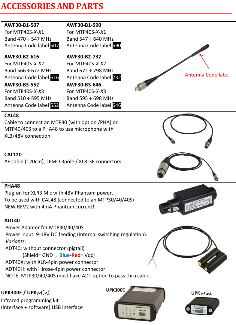 MTP40S User Manual   12  ACCESSORIES AND PARTS  AWF30-B1-507 For MTP40S-X-X1 Band 470 ÷ 547 MHz Antenna Code label 507 AWF30-B1-590 For MTP40S-X-X1 Band 547 ÷ 640 MHz  Antenna Code label 590  AWF30-B2-616 For MTP40S-X-X2 Band 566 ÷ 672 MHz Antenna Code label 616 AWF30-B2-732 For MTP40S-X-X2 Band 672 ÷ 798 MHz  Antenna Code label 732  AWF30-B3-552 For MTP40S-X-X3 Band 510 ÷ 595 MHz  Antenna Code label 552 AWF30-B3-646 For MTP40S-X-X3 Band 595 ÷ 698 MHz Antenna Code label 646   CAL48 Cable to connect an MTP30 (with option /PHA) or  MTP40/40S to a PHA48 to use microphone with  XL3/48V connection CAL120 AF cable (120cm), LEMO 3pole / XLR-3F connectors PHA48 Plug-on for XLR3 Mic with 48V Phantom power. To be used with CAL48 (connected to an MTP30/40/40S) NEW REV2 with 4mA Phantom current!  ADT40 Power Adapter for MTP30/40/40S. Power input: 9-18V DC feeding (internal switching regulation). Variants: ADT40: without connector (pigtail)    (Shield= GND  ,  Blue-Red= Vdc) ADT40X: with XLR-4pin power connector ADT40H: with Hirose-4pin power connector NOTE: MTP30/40/40S must have ADT option to pass thru cable  UPK300E / UPK Mini Infrared programming kit (interface + software) USB interface    UPK300E UPK Mini Antenna Code label 