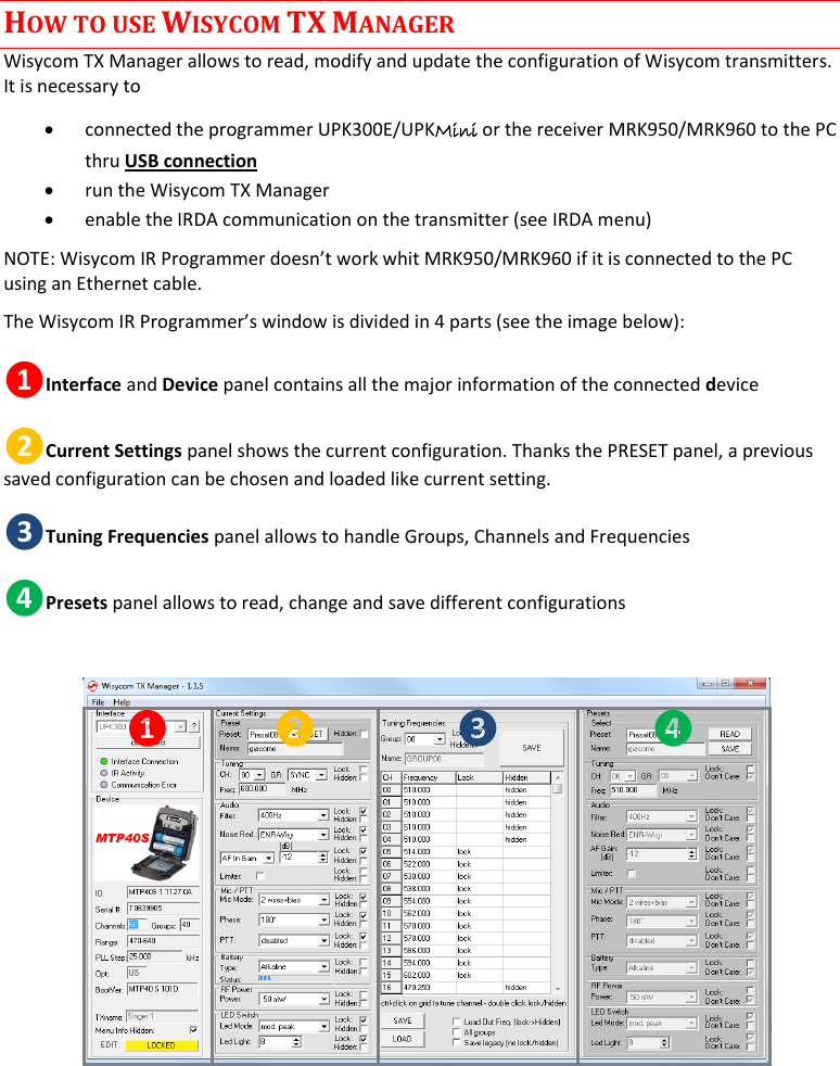    MTP40S User Manual      13 HOW TO USE WISYCOM TX MANAGER Wisycom TX Manager allows to read, modify and update the configuration of Wisycom transmitters. It is necessary to   connected the programmer UPK300E/UPKMini or the receiver MRK950/MRK960 to the PC thru USB connection   run the Wisycom TX Manager  enable the IRDA communication on the transmitter (see IRDA menu) NOTE: Wisycom IR Programmer doesn’t work whit MRK950/MRK960 if it is connected to the PC using an Ethernet cable.  The Wisycom IR Programmer’s window is divided in 4 parts (see the image below): ❶Interface and Device panel contains all the major information of the connected device  ❷Current Settings panel shows the current configuration. Thanks the PRESET panel, a previous saved configuration can be chosen and loaded like current setting. ❸Tuning Frequencies panel allows to handle Groups, Channels and Frequencies ❹Presets panel allows to read, change and save different configurations  ❶ ❷ ❸ ❹    